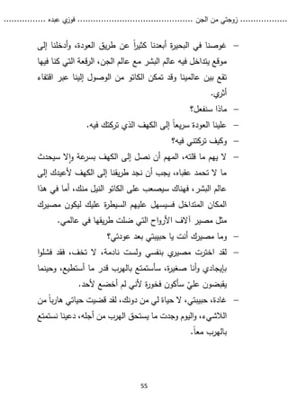 ...........
......
.
‫الجن‬ ‫من‬ ‫زوجتي‬
.......
.....................................
. ‫عبده‬ ‫ي‬
‫فوز‬
..
.
..
..........
55

‫إلى‬ ‫أدخلنا‬‫و‬ ،‫العودة‬ ‫يق‬‫ر‬‫ط‬ ‫عن‬ ً‫ا‬
‫ر‬‫كثي‬ ‫أبعدنا‬ ‫ة‬
‫ر‬‫البحي‬ ‫في‬ ‫غوصنا‬
‫فيها‬ ‫كنا‬ ‫التي‬ ‫قعة‬‫ر‬‫ال‬ ،‫الجن‬ ‫عالم‬ ‫مع‬ ‫البشر‬ ‫عالم‬ ‫فيه‬ ‫يتداخل‬ ‫موقع‬
‫تمكن‬ ‫وقد‬ ‫عالمينا‬ ‫بين‬ ‫تقع‬
‫الكاتو‬
‫اقتفا‬ ‫عبر‬ ‫إلينا‬ ‫الوصول‬ ‫من‬
‫ء‬
.‫ي‬
‫أثر‬

‫سنفعل؟‬ ‫ماذا‬

ً‫ا‬‫يع‬‫ر‬‫س‬ ‫العودة‬ ‫علينا‬
‫فيه‬ ‫تركتك‬ ‫الذي‬ ‫الكهف‬ ‫إلى‬
.

‫فيه؟‬ ‫تركتني‬ ‫وكيف‬

‫سيحدث‬ ‫ال‬‫ا‬‫و‬ ‫عة‬
‫بسر‬ ‫الكهف‬ ‫إلى‬ ‫نصل‬ ‫أن‬ ‫المهم‬ ،‫قلته‬ ‫ما‬ ‫يهم‬ ‫ال‬
‫إلى‬ ‫ألعيدك‬ ‫الكهف‬ ‫إلى‬ ‫يقنا‬‫ر‬‫ط‬ ‫نجد‬ ‫أن‬ ‫يجب‬ ،‫عقباه‬ ‫تحمد‬ ‫ال‬ ‫ما‬
‫على‬ ‫سيصعب‬ ‫فهناك‬ ،‫البشر‬ ‫عالم‬
‫الكاتو‬
‫ه‬ ‫في‬ ‫أما‬ ،‫منك‬ ‫النيل‬
‫ذا‬
‫مصيرك‬ ‫ليكون‬ ‫عليك‬ ‫ة‬
‫ر‬‫السيط‬ ‫عليهم‬ ‫فسيسهل‬ ‫المتداخل‬ ‫المكان‬
‫آالف‬ ‫مصير‬ ‫مثل‬
.‫عالمي‬ ‫في‬ ‫يقها‬‫ر‬‫ط‬ ‫ضلت‬ ‫التي‬ ‫اح‬‫و‬‫األر‬

‫وم‬
‫عودتي؟‬ ‫بعد‬ ‫حبيبتي‬ ‫يا‬ ‫أنت‬ ‫مصيرك‬ ‫ا‬

‫ا‬‫و‬‫فشل‬ ‫فقد‬ ،‫تخف‬ ‫ال‬ ،‫نادمة‬ ‫ولست‬ ‫بنفسي‬ ‫ي‬
‫مصير‬ ‫اخترت‬ ‫لقد‬
‫وحينما‬ ،‫أستطيع‬ ‫ما‬ ‫قدر‬ ‫بالهرب‬ ‫سأستمتع‬ ،‫ة‬
‫ر‬‫صغي‬ ‫أنا‬‫و‬ ‫بإيجادي‬
ّ
‫علي‬ ‫يقبضون‬
.‫ألحد‬ ‫أخضع‬ ‫لم‬ ‫ألني‬ ‫ة‬
‫ر‬‫فخو‬ ‫سأكون‬

،‫دونك‬ ‫من‬ ‫لي‬ ‫حياة‬ ‫ال‬ ،‫حبيبتي‬ ،‫غادة‬
‫هار‬ ‫حياتي‬ ‫قضيت‬ ‫لقد‬
‫ب‬
‫من‬ ً‫ا‬
‫الال‬
‫شيء‬
‫أجله‬ ‫من‬ ‫الهرب‬ ‫يستحق‬ ‫ما‬ ‫وجدت‬ ‫اليوم‬‫و‬ ،
‫نست‬ ‫دعينا‬ ،
‫متع‬
.ً‫ا‬‫مع‬ ‫بالهرب‬
 