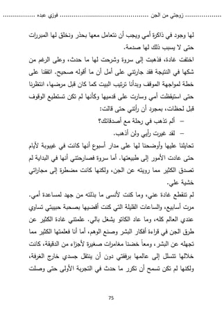 ...........
......
.
‫الجن‬ ‫من‬ ‫زوجتي‬
.......
.....................................
. ‫عبده‬ ‫ي‬
‫فوز‬
..
.
..
..........
75
‫ات‬
‫ر‬‫المبر‬ ‫لها‬ ‫ونخلق‬ ‫بحذر‬ ‫معها‬ ‫نتعامل‬ ‫أن‬ ‫ويجب‬ ‫أمي‬ ‫ة‬
‫ر‬‫ذاك‬ ‫في‬ ‫وجود‬ ‫لها‬
.‫صدمة‬ ‫لها‬ ‫ذلك‬ ‫يسبب‬ ‫ال‬ ‫حتى‬
‫إلى‬ ‫فذهبت‬ ،‫غادة‬ ‫اختفت‬
‫سروة‬
‫من‬ ‫غم‬
‫الر‬ ‫وعلى‬ ،‫حدث‬ ‫ما‬ ‫لها‬ ‫وشرحت‬
‫على‬ ‫اتفقنا‬ .‫صحيح‬ ‫أقوله‬ ‫ما‬ ‫أن‬ ‫أمل‬ ‫على‬ ‫تني‬‫ر‬‫جا‬ ‫فقد‬ ‫النتيجة‬ ‫في‬ ‫شكها‬
‫نا‬‫ر‬‫انتظ‬ ،‫مرضها‬ ‫قبل‬ ‫كان‬ ‫كما‬ ‫البيت‬ ‫تيب‬‫ر‬‫ت‬ ‫وبدأنا‬ ‫الموقف‬ ‫اجهة‬‫و‬‫لم‬ ‫خطة‬
‫الوقوف‬ ‫تستطيع‬ ‫تكن‬ ‫لم‬ ‫وكأنها‬ ‫قدميها‬ ‫على‬ ‫وسارت‬ ‫أمي‬ ‫استيقظت‬ ‫حتى‬
‫قال‬ ‫حتى‬ ‫أتني‬
‫ر‬ ‫أن‬ ‫بمجرد‬ ،‫لحظات‬ ‫قبل‬
:‫ت‬

‫أصدقائك‬ ‫مع‬ ‫رحلة‬ ‫في‬ ‫تذهب‬ ‫ألم‬
‫؟‬

.‫أذهب‬ ‫ولن‬ ‫أيي‬
‫ر‬ ‫غيرت‬ ‫لقد‬
‫أليا‬ ‫غيبوبة‬ ‫في‬ ‫كانت‬ ‫أنها‬ ‫ع‬
‫أسبو‬ ‫مدار‬ ‫على‬ ‫لها‬ ‫أوضحنا‬‫و‬ ‫عليها‬ ‫تحايلنا‬
‫م‬
.‫طبيعتها‬ ‫إلى‬ ‫األمور‬ ‫عادت‬ ‫حتى‬
‫سروة‬ ‫أما‬
‫البداية‬ ‫في‬ ‫أنها‬ ‫حتني‬
‫فصار‬
‫ل‬
‫م‬
‫إلى‬ ‫ة‬
‫ر‬‫مضط‬ ‫كانت‬ ‫ولكنها‬ ،‫الجن‬ ‫عن‬ ‫رويته‬ ‫مما‬ ‫الكثير‬ ‫تصدق‬
‫مجار‬
‫اتي‬
.‫علي‬ ‫خشية‬
.‫أمي‬ ‫لمساعدة‬ ‫جهد‬ ‫من‬ ‫بذلته‬ ‫ما‬ ‫ألنسى‬ ‫كنت‬ ‫وما‬ ،‫عني‬ ‫غادة‬ ‫تنقطع‬ ‫لم‬
‫كنت‬ ‫التي‬ ‫القليلة‬ ‫الساعات‬‫و‬ ،‫أسابيع‬ ‫مرت‬
‫حبيبتي‬ ‫بصحبة‬ ‫أقضيها‬
‫تساوي‬
‫عاد‬ ‫وما‬ ،‫كله‬ ‫العالم‬ ‫عندي‬
‫الكاتو‬
‫بالي‬ ‫يشغل‬
‫عن‬ ‫الكثير‬ ‫غادة‬ ‫علمتني‬ .
‫الج‬ ‫طرق‬
‫أنا‬ ‫أما‬ ،‫الوهم‬ ‫وصنع‬ ‫البشر‬ ‫أفكار‬ ‫اءة‬
‫ر‬‫ق‬ ‫في‬ ‫ن‬
‫الكث‬ ‫فعلمتها‬
‫مما‬ ‫ير‬
ً‫ا‬‫ومع‬ ،‫البشر‬ ‫عن‬ ‫تجهله‬
‫كانت‬ ،‫الدقيقة‬ ‫من‬ ‫اء‬
‫ز‬‫ألج‬ ‫ة‬
‫ر‬‫صغي‬ ‫ات‬
‫ر‬‫مغام‬ ‫خضنا‬
،‫فة‬‫ر‬‫الغ‬ ‫ج‬
‫خار‬ ‫جسدي‬ ‫ينتقل‬ ‫أن‬ ‫دون‬ ‫فقتي‬‫ر‬‫ب‬ ‫عالمها‬ ‫إلى‬ ‫تتسلل‬ ‫خاللها‬
‫الت‬ ‫في‬ ‫حدث‬ ‫ما‬ ‫تكرر‬ ‫أن‬ ‫تسمح‬ ‫تكن‬ ‫لم‬ ‫ولكنها‬
‫وصلت‬ ‫حتى‬ ‫األولى‬ ‫بة‬‫ر‬‫ج‬
 