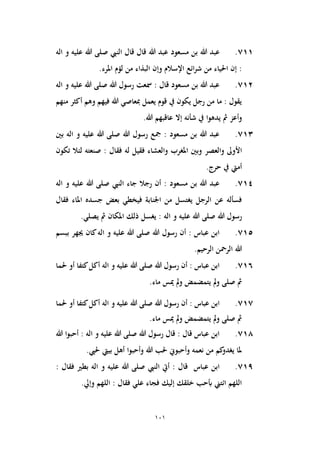 101
711
.
‫عبد‬
‫مسعود‬ ‫بن‬ ‫هللا‬
‫النيب‬ ‫قال‬ ‫قال‬ ‫هللا‬ ‫عبد‬
‫اله‬ ‫و‬ ‫عليه‬ ‫هللا‬ ‫صلى‬
‫وإن‬ ‫اإلسالم‬ ‫ائع‬‫ر‬‫ش‬ ‫من‬ ‫احلياء‬ ‫إن‬ :
‫املرء‬ ‫لؤم‬ ‫من‬ ‫البذاء‬
.
712
.
‫هللا‬ ‫رسول‬ ‫مسعت‬ : ‫قال‬ ‫مسعود‬ ‫بن‬ ‫هللا‬ ‫عبد‬
‫اله‬ ‫و‬ ‫عليه‬ ‫هللا‬ ‫صلى‬
‫منهم‬ ‫أكثر‬ ‫وهم‬ ‫فيهم‬ ‫هللا‬ ‫مبعاصي‬ ‫يعمل‬ ‫قوم‬ ‫يف‬ ‫يكون‬ ‫رجل‬ ‫من‬ ‫ما‬ : ‫يقول‬
‫شأنه‬ ‫يف‬ ‫يدهوا‬ ‫مث‬ ‫وأعز‬
.‫هللا‬ ‫عاقبهم‬ ‫إال‬
713
.
‫هللا‬ ‫رسول‬ ‫مجع‬ : ‫مسعود‬ ‫بن‬ ‫هللا‬ ‫عبد‬
‫اله‬ ‫و‬ ‫عليه‬ ‫هللا‬ ‫صلى‬
‫بني‬
‫والعصر‬ ‫األوىل‬
‫تكون‬ ‫لئال‬ ‫صنعته‬ : ‫فقال‬ ‫له‬ ‫فقيل‬ ‫والعشاء‬ ‫املغرب‬ ‫وبني‬
.‫حرج‬ ‫يف‬ ‫أميت‬
714
.
‫النيب‬ ‫جاء‬ ‫رجال‬ ‫أن‬ : ‫مسعود‬ ‫بن‬ ‫هللا‬ ‫عبد‬
‫اله‬ ‫و‬ ‫عليه‬ ‫هللا‬ ‫صلى‬
‫جس‬ ‫بعض‬ ‫فيخطي‬ ‫اجلنابة‬ ‫من‬ ‫يغتسل‬ ‫الرجل‬ ‫عن‬ ‫فسأله‬
‫فقال‬ ‫املاء‬ ‫ده‬
‫هللا‬ ‫رسول‬
‫اله‬ ‫و‬ ‫عليه‬ ‫هللا‬ ‫صلى‬
.‫يصلي‬ ‫مث‬ ‫املكان‬ ‫ذلك‬ ‫يغسل‬ :
715
.
‫هللا‬ ‫رسول‬ ‫أن‬ : ‫عباس‬ ‫ابن‬
‫اله‬ ‫و‬ ‫عليه‬ ‫هللا‬ ‫صلى‬
‫ببسم‬ ‫جيهر‬ ‫كان‬
.‫الرحيم‬ ‫الرمحن‬ ‫هللا‬
716
.
‫هللا‬ ‫رسول‬ ‫أن‬ : ‫عباس‬ ‫ابن‬
‫اله‬ ‫و‬ ‫عليه‬ ‫هللا‬ ‫صلى‬
‫حلما‬ ‫أو‬ ‫كتفا‬‫أكل‬
.‫ماء‬ ‫ميس‬ ‫مل‬‫و‬ ‫يتمضمض‬ ‫مل‬‫و‬ ‫صلى‬ ‫مث‬
717
.
‫أن‬ : ‫عباس‬ ‫ابن‬
‫هللا‬ ‫رسول‬
‫اله‬ ‫و‬ ‫عليه‬ ‫هللا‬ ‫صلى‬
‫حلما‬ ‫أو‬ ‫كتفا‬‫أكل‬
.‫ماء‬ ‫ميس‬ ‫مل‬‫و‬ ‫يتمضمض‬ ‫مل‬‫و‬ ‫صلى‬ ‫مث‬
718
.
‫هللا‬ ‫رسول‬ ‫قال‬ : ‫قال‬ ‫عباس‬ ‫ابن‬
‫اله‬ ‫و‬ ‫عليه‬ ‫هللا‬ ‫صلى‬
‫هللا‬ ‫أحبوا‬ :
.‫حليب‬ ‫بييت‬ ‫أهل‬ ‫وأحبوا‬ ‫هللا‬ ‫حلب‬ ‫وأحبوين‬ ‫نعمه‬ ‫من‬ ‫كم‬
‫يغدو‬ ‫ملا‬
719
.
‫عباس‬ ‫ابن‬
‫النيب‬ ‫أيت‬ : ‫قال‬
‫اله‬ ‫و‬ ‫عليه‬ ‫هللا‬ ‫صلى‬
‫فقال‬ ‫بطري‬
:
.‫وإيل‬ ‫اللهم‬ : ‫فقال‬ ‫علي‬ ‫فجاء‬ ‫إليك‬ ‫خلقك‬ ‫أبحب‬ ‫ائتين‬ ‫اللهم‬
 