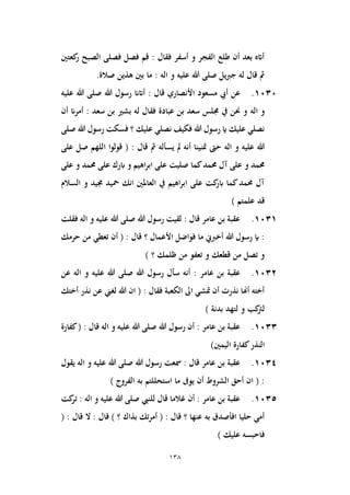138
‫كعتني‬
‫ر‬ ‫الصبح‬ ‫فصلى‬ ‫فصل‬ ‫قم‬ : ‫فقال‬ ‫أسفر‬ ‫و‬ ‫الفجر‬ ‫طلع‬ ‫أن‬ ‫بعد‬ ‫أاته‬
‫يل‬‫رب‬‫ج‬ ‫له‬ ‫قال‬ ‫مث‬
‫اله‬ ‫و‬ ‫عليه‬ ‫هللا‬ ‫صلى‬
.‫صالة‬ ‫هذين‬ ‫بني‬ ‫ما‬ :
1030
.
‫عن‬
‫هللا‬ ‫رسول‬ ‫أاتان‬ : ‫قال‬ ‫األنصاري‬ ‫مسعود‬ ‫أيب‬
‫عليه‬ ‫هللا‬ ‫صلى‬
‫اله‬ ‫و‬
‫أن‬ ‫أمران‬ : ‫سعد‬ ‫بن‬ ‫بشري‬ ‫له‬ ‫فقال‬ ‫عبادة‬ ‫بن‬ ‫سعد‬ ‫جملس‬ ‫يف‬ ‫حنن‬ ‫و‬
‫هللا‬ ‫رسول‬ ‫فسكت‬ ‫؟‬ ‫عليك‬ ‫نصلي‬ ‫فكيف‬ ‫هللا‬ ‫رسول‬ ‫اي‬ ‫عليك‬ ‫نصلي‬
‫صلى‬
‫اله‬ ‫و‬ ‫عليه‬ ‫هللا‬
‫على‬ ‫صل‬ ‫اللهم‬ ‫قولوا‬ ( : ‫قال‬ ‫مث‬ ‫يسأله‬ ‫مل‬ ‫أنه‬ ‫متنينا‬ ‫حىت‬
‫و‬ ‫حممد‬
‫ع‬ ‫ابرك‬ ‫و‬ ‫اهيم‬‫ر‬‫اب‬ ‫على‬ ‫صليت‬ ‫كما‬‫حممد‬ ‫آل‬ ‫على‬
‫على‬ ‫و‬ ‫حممد‬ ‫لى‬
‫السالم‬ ‫و‬ ‫جميد‬ ‫محيد‬ ‫انك‬ ‫العاملني‬ ‫يف‬ ‫اهيم‬‫ر‬‫اب‬ ‫على‬ ‫كت‬
‫ابر‬ ‫كما‬‫حممد‬ ‫آل‬
) ‫علمتم‬ ‫قد‬
1031
.
‫هللا‬ ‫رسول‬ ‫لقيت‬ : ‫قال‬ ‫عامر‬ ‫بن‬ ‫عقبة‬
‫اله‬ ‫و‬ ‫عليه‬ ‫هللا‬ ‫صلى‬
‫فقلت‬
‫من‬ ‫تعطي‬ ‫أن‬ ( : ‫قال‬ ‫؟‬ ‫األعمال‬ ‫فواضل‬ ‫ما‬ ‫أخربين‬ ‫هللا‬ ‫رسول‬ ‫اي‬ :
‫حرمك‬
) ‫؟‬ ‫ظلمك‬ ‫من‬ ‫تعفو‬ ‫و‬ ‫قطعك‬ ‫من‬ ‫تصل‬ ‫و‬
1032
.
‫ع‬ ‫بن‬ ‫عقبة‬
‫هللا‬ ‫رسول‬ ‫سأل‬ ‫أنه‬ : ‫امر‬
‫اله‬ ‫و‬ ‫عليه‬ ‫هللا‬ ‫صلى‬
‫عن‬
‫أختك‬ ‫نذر‬ ‫عن‬ ‫لغين‬ ‫هللا‬ ‫ان‬ ( : ‫فقال‬ ‫الكعبة‬ ‫اىل‬ ‫متشي‬ ‫أن‬ ‫نذرت‬ ‫أهنا‬ ‫أخته‬
) ‫بدنة‬ ‫لتهد‬ ‫و‬ ‫كب‬
‫لرت‬
1033
.
‫هللا‬ ‫رسول‬ ‫أن‬ : ‫عامر‬ ‫بن‬ ‫عقبة‬
‫اله‬ ‫و‬ ‫عليه‬ ‫هللا‬ ‫صلى‬
‫كفارة‬( : ‫قال‬
‫كفارة‬‫النذر‬
)‫اليمني‬
1034
.
‫هللا‬ ‫رسول‬ ‫مسعت‬ : ‫قال‬ ‫عامر‬ ‫بن‬ ‫عقبة‬
‫هللا‬ ‫صلى‬
‫اله‬ ‫و‬ ‫عليه‬
‫يقول‬
) ‫الفروج‬ ‫به‬ ‫استحللتم‬ ‫ما‬ ‫يوىف‬ ‫أن‬ ‫الشروط‬ ‫أحق‬ ‫ان‬ ( :
1035
.
‫للنيب‬ ‫قال‬ ‫غالما‬ ‫أن‬ : ‫عامر‬ ‫بن‬ ‫عقبة‬
‫اله‬ ‫و‬ ‫عليه‬ ‫هللا‬ ‫صلى‬
‫كت‬
‫تر‬ :
( : ‫قال‬ ‫ال‬ : ‫قال‬ ) ‫؟‬ ‫بذاك‬ ‫أمرتك‬ ( : ‫قال‬ ‫؟‬ ‫عنها‬ ‫به‬ ‫افأصدق‬ ‫حليا‬ ‫أمي‬
‫عليك‬ ‫فاحبسه‬
)
 