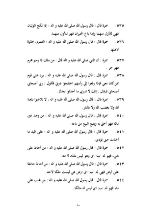 80
535
.
‫هللا‬ ‫رسول‬ ‫قال‬ : ‫قال‬ ‫مسرة‬
‫اله‬ ‫و‬ ‫عليه‬ ‫هللا‬ ‫صلى‬
‫الوليان‬ ‫نكح‬ ‫إذا‬ :
‫فهو‬ ‫ان‬‫ز‬‫اجملي‬ ‫ابع‬ ‫وإذا‬ ‫منهما‬ ‫لألول‬ ‫فهي‬
.‫منهما‬ ‫لألول‬
536
.
‫هللا‬ ‫رسول‬ ‫قال‬ : ‫قال‬ ‫مسرة‬
‫اله‬ ‫و‬ ‫عليه‬ ‫هللا‬ ‫صلى‬
‫جائزة‬ ‫العمرى‬ :
.‫ألهلها‬
537
.
‫النيب‬ ‫أن‬ : ‫مسرة‬
‫اله‬ ‫و‬ ‫عليه‬ ‫هللا‬ ‫صلى‬
‫حمرم‬ ‫رحم‬ ‫ذا‬ ‫ملك‬ ‫من‬ : ‫قال‬
‫حر‬ ‫فهو‬
.
538
.
‫مسر‬
‫ق‬ ‫ة‬
‫هللا‬ ‫رسول‬ ‫قال‬ : ‫ال‬
‫اله‬ ‫و‬ ‫عليه‬ ‫هللا‬ ‫صلى‬
‫قوم‬ ‫علي‬ ‫يرد‬ :
‫أسهم‬‫ر‬ ‫إيل‬ ‫رفعوا‬ ‫فإذا‬ ‫معي‬ ‫كان‬‫ممن‬
‫أصحايب‬ ‫ريب‬ : ‫فأقول‬ ‫دوين‬ ‫اختلجوا‬
‫بعدك‬ ‫أحدثوا‬ ‫ما‬ ‫تدري‬ ‫ال‬ ‫إنك‬ : ‫فيقال‬ ‫أصحايب‬
.
539
.
‫هللا‬ ‫رسول‬ ‫قال‬ : ‫قال‬ ‫مسرة‬
‫اله‬ ‫و‬ ‫عليه‬ ‫هللا‬ ‫صلى‬
‫بلعنة‬ ‫تالعنوا‬ ‫ال‬ :
‫ابلنا‬ ‫وال‬ ‫هللا‬ ‫بغضب‬ ‫وال‬ ‫هللا‬
‫ر‬
.
540
.
‫هللا‬ ‫رسول‬ ‫قال‬ : ‫قال‬ ‫مسرة‬
‫اله‬ ‫و‬ ‫عليه‬ ‫هللا‬ ‫صلى‬
‫عني‬ ‫وجد‬ ‫من‬ :
‫البيع‬ ‫ويتبع‬ ‫به‬ ‫أحق‬ ‫فهو‬ ‫ماله‬
‫ابعه‬ ‫من‬
.
541
.
‫هللا‬ ‫رسول‬ ‫قال‬ : ‫قال‬ ‫مسرة‬
‫اله‬ ‫و‬ ‫عليه‬ ‫هللا‬ ‫صلى‬
‫ما‬ ‫اليد‬ ‫على‬ :
.‫تؤدي‬ ‫حىت‬ ‫أخذت‬
542
.
‫هللا‬ ‫رسول‬ ‫قال‬ : ‫قال‬ ‫مسرة‬
‫اله‬ ‫و‬ ‫عليه‬ ‫هللا‬ ‫صلى‬
‫على‬ ‫أحاط‬ ‫من‬ :
‫ليس‬ ‫وهو‬ ‫اي‬ :‫ب‬ .‫له‬ ‫فهو‬ ‫شيء‬
.‫الحد‬ ‫ملك‬
543
.
‫هللا‬ ‫رسول‬ ‫قال‬ : ‫قال‬ ‫مسرة‬
‫اله‬ ‫و‬ ‫عليه‬ ‫هللا‬ ‫صلى‬
‫حائطا‬ ‫أحاط‬ ‫من‬ :
‫فهي‬ ‫أرض‬ ‫على‬
.‫الحد‬ ‫ملكا‬ ‫ليست‬ ‫هي‬ ‫ارض‬ ‫اي‬ :‫ب‬ .‫له‬
544
.
‫هللا‬ ‫رسول‬ ‫قال‬ : ‫قال‬ ‫مسرة‬
‫اله‬ ‫و‬ ‫عليه‬ ‫هللا‬ ‫صلى‬
‫على‬ ‫غلب‬ ‫من‬ :
.‫مالكا‬ ‫له‬ ‫ليس‬ ‫اي‬ :‫ب‬ .‫له‬ ‫فهو‬ ‫ماء‬
 