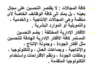 •
‫المجاالت‬ ‫كافة‬
:
‫م‬ ‫على‬ ‫التحسين‬ ‫يقتصر‬ ‫ال‬
‫جال‬
‫الخاص‬ ‫الوظائف‬ ‫كافة‬ ‫إلى‬ ‫يمتد‬ ‫بل‬ ، ‫بعينه‬
‫ألى‬ ‫ة‬
، ‫والخدمية‬ ، ‫اإلنتاجية‬ ‫المجاالت‬ ‫وهى‬ ‫منظمة‬
‫البشرية‬ ‫الموارد‬ ‫أو‬ ‫والتمويلية‬
.
•
‫المختلفة‬ ‫اإلدارية‬ ‫األفكار‬
:
‫التحسين‬ ‫يضم‬
‫للتح‬ ‫الهادفة‬ ‫اإلدارية‬ ‫األفكار‬ ‫كافة‬ ‫المستمر‬
‫سين‬
، ‫اإلنتاج‬ ‫وجدولة‬ ، ‫الجودة‬ ‫أفكار‬ ‫مثل‬
‫والتكنولوجي‬ ، ‫العمل‬ ‫وجماعات‬ ، ‫واإلنتاجية‬
، ‫ا‬
‫واستخدام‬ ‫االقتراحات‬ ‫ونظم‬ ، ‫الجودة‬ ‫وحلقات‬
‫المتقدمة‬ ‫التكنولوجيا‬
.
 