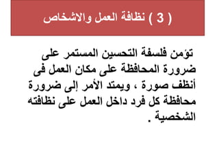 (
3
)
‫واالشخاص‬ ‫العمل‬ ‫نظافة‬
‫عل‬ ‫المستمر‬ ‫التحسين‬ ‫فلسفة‬ ‫تؤمن‬
‫ى‬
‫فى‬ ‫العمل‬ ‫مكان‬ ‫على‬ ‫المحافظة‬ ‫ضرورة‬
‫ضرورة‬ ‫إلى‬ ‫األمر‬ ‫ويمتد‬ ، ‫صورة‬ ‫أنظف‬
‫نظافت‬ ‫على‬ ‫العمل‬ ‫داخل‬ ‫فرد‬ ‫كل‬ ‫محافظة‬
‫ه‬
‫الشخصية‬
.
 