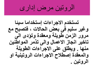 ‫إدارى‬ ‫مرض‬ ‫الروتين‬
‫سيئا‬ ‫إستخداما‬ ‫االجراءات‬ ‫تستخدم‬
‫فتصب‬ ، ‫الحاالت‬ ‫بعض‬ ‫فى‬ ‫سليم‬ ‫وغير‬
‫مع‬ ‫ح‬
‫الى‬ ‫وتؤدى‬ ‫ومعقدة‬ ‫طويلة‬ ‫الزمن‬ ‫مرور‬
‫المواطنين‬ ‫تذمر‬ ‫والى‬ ‫االعمال‬ ‫انجاز‬ ‫تاخير‬
‫منها‬
.
‫الطويلة‬ ‫االجراءات‬ ‫على‬ ‫ويطلق‬
‫او‬ ‫الروتينية‬ ‫االجراءات‬ ‫إصطالح‬ ‫والمعقدة‬
‫الروتين‬
.
 