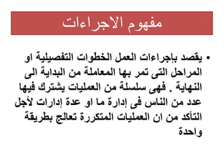 ‫االجراءات‬ ‫مفهوم‬
•
‫التفصيلي‬ ‫الخطوات‬ ‫العمل‬ ‫بإجراءات‬ ‫يقصد‬
‫او‬ ‫ة‬
‫الى‬ ‫البداية‬ ‫من‬ ‫المعاملة‬ ‫بها‬ ‫تمر‬ ‫التى‬ ‫المراحل‬
‫النهاية‬
.
‫ف‬ ‫يشترك‬ ‫العمليات‬ ‫من‬ ‫سلسلة‬ ‫فهى‬
‫يها‬
‫ألجل‬ ‫إدارات‬ ‫عدة‬ ‫او‬ ‫ما‬ ‫إدارة‬ ‫فى‬ ‫الناس‬ ‫من‬ ‫عدد‬
‫بطري‬ ‫تعالج‬ ‫المتكررة‬ ‫العمليات‬ ‫ان‬ ‫من‬ ‫التأكد‬
‫قة‬
‫واحدة‬
 