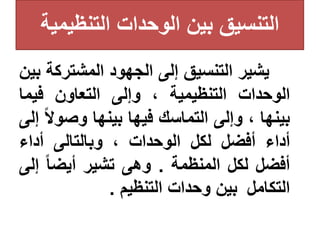 ‫التنظيمي‬ ‫الوحدات‬ ‫بين‬ ‫التنسيق‬
‫ة‬
‫يشير‬
‫التنس‬
‫يق‬
‫إلى‬
‫الجهود‬
‫المشترك‬
‫ة‬
‫بين‬
‫الوحدات‬
‫التنظيمية‬
،
‫وإلى‬
‫التعاون‬
‫فيما‬
‫بينها‬
،
‫وإلى‬
‫التماسك‬
‫فيها‬
‫بينها‬
‫وصو‬
‫ا‬‫ال‬
‫إلى‬
‫أداء‬
‫أفضل‬
‫لكل‬
‫الوحدات‬
،
‫وبالتالى‬
‫أداء‬
‫أفضل‬
‫لكل‬
‫المنظمة‬
.
‫وهى‬
‫تشير‬
‫ا‬‫ا‬‫أيض‬
‫إ‬
‫لى‬
‫التكام‬
‫ل‬
‫بين‬
‫وحدات‬
‫التنظيم‬
.
 