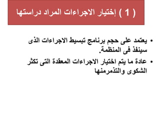 (
1
)
‫دراستها‬ ‫المراد‬ ‫االجراءات‬ ‫إختيار‬
•
‫الذى‬ ‫االجراءات‬ ‫تبسيط‬ ‫برنامج‬ ‫حجم‬ ‫على‬ ‫يعتمد‬
‫المنظمة‬ ‫فى‬ ‫سينفذ‬
.
•
‫تكثر‬ ‫التى‬ ‫المعقدة‬ ‫االجراءات‬ ‫اختيار‬ ‫يتم‬ ‫ما‬ ‫عادة‬
‫والتذمرمنها‬ ‫الشكوى‬
 
