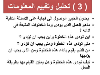 (
3
)
‫المعلوما‬ ‫وتقييم‬ ‫تحليل‬
‫ت‬
•
‫ال‬ ‫االسئلة‬ ‫على‬ ‫اجابة‬ ‫الى‬ ‫الوصول‬ ‫الخبير‬ ‫يحاول‬
‫تالية‬
•
‫فى‬ ‫المتبعة‬ ‫الخطوات‬ ‫وما‬ ‫يؤدى‬ ‫الذى‬ ‫العمل‬ ‫ماهو‬
‫؟‬ ‫ادائه‬
•
‫؟‬ ‫تؤدى‬ ‫ان‬ ‫يجب‬ ‫واين‬ ‫الخطوة‬ ‫هذه‬ ‫تؤدى‬ ‫اين‬
•
‫؟‬ ‫تؤدى‬ ‫ان‬ ‫يجب‬ ‫ومتى‬ ‫الخطوة‬ ‫هذه‬ ‫تؤدى‬ ‫متى‬
•
‫ان‬ ‫يجب‬ ‫الذى‬ ‫ومن‬ ‫الخطوة‬ ‫هذه‬ ‫باداء‬ ‫يقوم‬ ‫الذى‬ ‫من‬
‫يؤديها‬
•
‫بطري‬ ‫بها‬ ‫القيام‬ ‫يمكن‬ ‫وهل‬ ‫الخطوة‬ ‫هذه‬ ‫تؤدى‬ ‫كيف‬
‫قة‬
‫افضل‬
 
