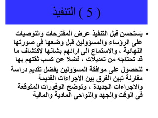 (
5
)
‫التنفيذ‬
•
‫والتو‬ ‫المقترحات‬ ‫عرض‬ ‫التنفيذ‬ ‫قبل‬ ‫يستحسن‬
‫صيات‬
‫صور‬ ‫فى‬ ‫وضعها‬ ‫قبل‬ ‫والمسؤولين‬ ‫الرؤساء‬ ‫على‬
‫تها‬
‫الكتشاف‬ ‫بشانها‬ ‫ارائهم‬ ‫الى‬ ‫واالستماع‬ ، ‫النهائية‬
‫ما‬
‫ثقتهم‬ ‫كسب‬ ‫عن‬ ‫فضال‬ ، ‫تعديالت‬ ‫من‬ ‫تحتاجه‬ ‫قد‬
‫بها‬
•
‫تقديم‬ ‫يفضل‬ ‫المسؤولين‬ ‫موافقة‬ ‫على‬ ‫للحصول‬
‫دراسة‬
‫القديمة‬ ‫االجراءات‬ ‫بين‬ ‫الفرق‬ ‫تبين‬ ‫مقارنة‬
‫المتوقعة‬ ‫الوفورات‬ ‫وتوضح‬ ، ‫الجديدة‬ ‫واالجراءات‬
‫والمالية‬ ‫المادية‬ ‫والنواحى‬ ‫والجهد‬ ‫الوقت‬ ‫فى‬
 
