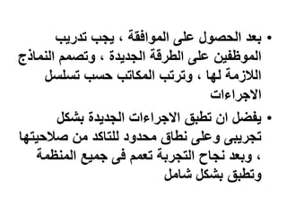 •
‫تدريب‬ ‫يجب‬ ، ‫الموافقة‬ ‫على‬ ‫الحصول‬ ‫بعد‬
‫النم‬ ‫وتصمم‬ ، ‫الجديدة‬ ‫الطرقة‬ ‫على‬ ‫الموظفين‬
‫اذج‬
‫تسلسل‬ ‫حسب‬ ‫المكاتب‬ ‫وترتب‬ ، ‫لها‬ ‫الالزمة‬
‫االجراءات‬
•
‫بشكل‬ ‫الجديدة‬ ‫االجراءات‬ ‫تطبق‬ ‫ان‬ ‫يفضل‬
‫صالحي‬ ‫من‬ ‫للتاكد‬ ‫محدود‬ ‫نطاق‬ ‫وعلى‬ ‫تجريبى‬
‫تها‬
‫المنظم‬ ‫جميع‬ ‫فى‬ ‫تعمم‬ ‫التجربة‬ ‫نجاح‬ ‫وبعد‬ ،
‫ة‬
‫شامل‬ ‫بشكل‬ ‫وتطبق‬
 