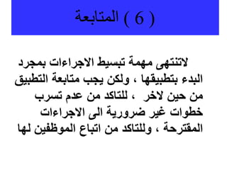 (
6
)
‫المتابعة‬
‫بمج‬ ‫االجراءات‬ ‫تبسيط‬ ‫مهمة‬ ‫التنتهى‬
‫رد‬
‫ال‬ ‫متابعة‬ ‫يجب‬ ‫ولكن‬ ، ‫بتطبيقها‬ ‫البدء‬
‫تطبيق‬
‫تسرب‬ ‫عدم‬ ‫من‬ ‫للتاكد‬ ، ‫الخر‬ ‫حين‬ ‫من‬
‫االجراءات‬ ‫الى‬ ‫ضرورية‬ ‫غير‬ ‫خطوات‬
‫الموظفين‬ ‫اتباع‬ ‫من‬ ‫وللتاكد‬ ، ‫المقترحة‬
‫لها‬
 