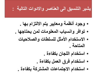 ‫التال‬ ‫واالدوات‬ ‫العناصر‬ ‫الى‬ ‫التنسيق‬ ‫يشير‬
‫ية‬
:
•
‫بها‬ ‫االلتزام‬ ‫يتم‬ ‫ومعايير‬ ‫أنظمة‬ ‫وجود‬
.
•
‫يحتاجها‬ ‫لمن‬ ‫المعلومات‬ ‫وانسياب‬ ‫توافر‬
.
•
‫والصالحيات‬ ‫للسلطات‬ ‫األمثل‬ ‫االستخدام‬
‫المتاحة‬
.
•
‫بكفاءة‬ ‫اللجان‬ ‫استخدام‬
.
•
‫بكفاءة‬ ‫العمل‬ ‫فرق‬ ‫استخدام‬
.
•
‫بكفاءة‬ ‫المشتركة‬ ‫االجتماعات‬ ‫استخدام‬
.
 
