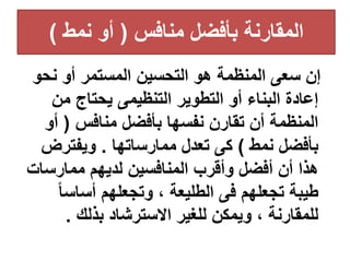 ‫منافس‬ ‫بأفضل‬ ‫المقارنة‬
(
‫نمط‬ ‫أو‬
)
‫نح‬ ‫أو‬ ‫المستمر‬ ‫التحسين‬ ‫هو‬ ‫المنظمة‬ ‫سعى‬ ‫إن‬
‫و‬
‫من‬ ‫يحتاج‬ ‫التنظيمى‬ ‫التطوير‬ ‫أو‬ ‫البناء‬ ‫إعادة‬
‫منافس‬ ‫بأفضل‬ ‫نفسها‬ ‫تقارن‬ ‫أن‬ ‫المنظمة‬
(
‫أو‬
‫نمط‬ ‫بأفضل‬
)
‫ممارساتها‬ ‫تعدل‬ ‫كى‬
.
‫ويفترض‬
‫ممارسا‬ ‫لديهم‬ ‫المنافسين‬ ‫وأقرب‬ ‫أفضل‬ ‫أن‬ ‫هذا‬
‫ت‬
‫ا‬‫ا‬‫أساس‬ ‫وتجعلهم‬ ، ‫الطليعة‬ ‫فى‬ ‫تجعلهم‬ ‫طيبة‬
‫بذلك‬ ‫االسترشاد‬ ‫للغير‬ ‫ويمكن‬ ، ‫للمقارنة‬
.
 