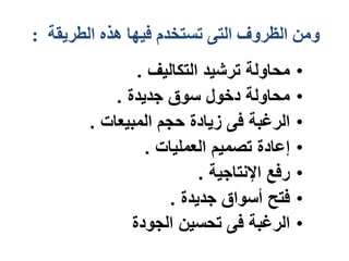 ‫الطريقة‬ ‫هذه‬ ‫فيها‬ ‫تستخدم‬ ‫التى‬ ‫الظروف‬ ‫ومن‬
:
•
‫التكاليف‬ ‫ترشيد‬ ‫محاولة‬
.
•
‫جديدة‬ ‫سوق‬ ‫دخول‬ ‫محاولة‬
.
•
‫المبيعات‬ ‫حجم‬ ‫زيادة‬ ‫فى‬ ‫الرغبة‬
.
•
‫العمليات‬ ‫تصميم‬ ‫إعادة‬
.
•
‫اإلنتاجية‬ ‫رفع‬
.
•
‫جديدة‬ ‫أسواق‬ ‫فتح‬
.
•
‫الجودة‬ ‫تحسين‬ ‫فى‬ ‫الرغبة‬
 