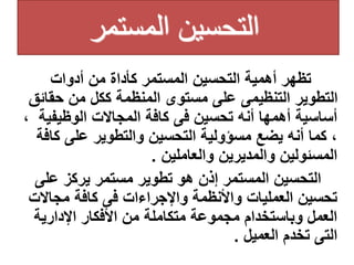 ‫المستمر‬ ‫التحسين‬
‫أدوات‬ ‫من‬ ‫كأداة‬ ‫المستمر‬ ‫التحسين‬ ‫أهمية‬ ‫تظهر‬
‫حقائ‬ ‫من‬ ‫ككل‬ ‫المنظمة‬ ‫مستوى‬ ‫على‬ ‫التنظيمى‬ ‫التطوير‬
‫ق‬
‫الوظيفي‬ ‫المجاالت‬ ‫كافة‬ ‫فى‬ ‫تحسين‬ ‫أنه‬ ‫أهمها‬ ‫أساسية‬
، ‫ة‬
‫كا‬ ‫على‬ ‫والتطوير‬ ‫التحسين‬ ‫مسؤولية‬ ‫يضع‬ ‫أنه‬ ‫كما‬ ،
‫فة‬
‫والعاملين‬ ‫والمديرين‬ ‫المسئولين‬
.
‫إذن‬ ‫المستمر‬ ‫التحسين‬
‫على‬ ‫يركز‬ ‫مستمر‬ ‫تطوير‬ ‫هو‬
‫مجاالت‬ ‫كافة‬ ‫فى‬ ‫واإلجراءات‬ ‫واألنظمة‬ ‫العمليات‬ ‫تحسين‬
‫اإلدارية‬ ‫األفكار‬ ‫من‬ ‫متكاملة‬ ‫مجموعة‬ ‫وباستخدام‬ ‫العمل‬
‫العميل‬ ‫تخدم‬ ‫التى‬
.
 