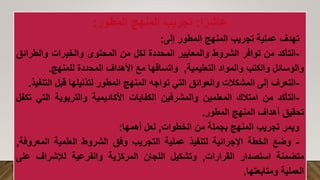 ‫ا‬ً‫عاشر‬
:
‫المطور‬ ‫المنهج‬ ‫تجريب‬
:
‫تهدف‬
‫عملية‬
‫تجريب‬
‫المنهج‬
‫المطور‬
‫إلى‬
:
-
‫التأكد‬
‫من‬
‫توافر‬
‫الشروط‬
‫والمعايير‬
‫المحددة‬
‫لكل‬
‫من‬
‫المحتوى‬
‫والخبرات‬
‫والطر‬
‫ائق‬
‫والوسائل‬
‫والكتب‬
‫والمواد‬
‫التعليمية‬
,
‫واتساقها‬
‫مع‬
‫األهداف‬
‫المحددة‬
‫للمنهج‬
.
-
‫التعرف‬
‫إلى‬
‫المشكالت‬
‫والعوائق‬
‫التي‬
‫تواجه‬
‫المنهج‬
‫المطور‬
‫لتذليلها‬
‫قبل‬
‫ال‬
‫تنفيذ‬
.
-
‫التأكد‬
‫من‬
‫امتالك‬
‫المعلمين‬
‫والمشرفين‬
‫الكفايات‬
‫األكاديمية‬
‫والتربوية‬
‫الت‬
‫ي‬
‫تكفل‬
‫تحقيق‬
‫أهداف‬
‫المنهج‬
‫المطور‬
.
‫ويمر‬
‫تجريب‬
‫المنهج‬
‫بجملة‬
‫من‬
‫الخطوات‬
,
‫لعل‬
‫أهمها‬
:
-
‫وضع‬
‫الخطة‬
‫اإلجرائية‬
‫لتنفيذ‬
‫عملية‬
‫التجريب‬
‫وفق‬
‫الشروط‬
‫العلمية‬
‫المعر‬
‫وفة‬
,
‫متضمنة‬
‫استصدار‬
‫القرارات‬
,
‫وتشكيل‬
‫اللجان‬
‫المركزية‬
‫والفرعية‬
‫لإلشراف‬
‫عل‬
‫ى‬
‫العملية‬
‫ومتابعتها‬
.
 