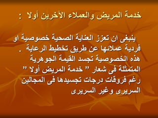 ‫أوال‬ ‫اآلخرين‬ ‫والعمالء‬ ‫المريض‬ ‫خدمة‬
:
‫او‬ ‫خصوصية‬ ‫الصحية‬ ‫العناية‬ ‫تعزز‬ ‫ان‬ ‫ينبغى‬
‫الرعاية‬ ‫تخطيط‬ ‫طريق‬ ‫عن‬ ‫عمالئها‬ ‫فردية‬
.
‫الجوهرية‬ ‫القيمة‬ ‫تجسد‬ ‫الخصوصية‬ ‫هذه‬
‫شعار‬ ‫فى‬ ‫المتمثلة‬
”
‫أوال‬ ‫المريض‬ ‫خدمة‬
”
‫المجالين‬ ‫فى‬ ‫تجسيدها‬ ‫درجات‬ ‫فروقات‬ ‫رغم‬
‫السريرى‬ ‫وغير‬ ‫السريرى‬
 