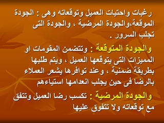 ‫وهى‬ ‫وتوقعاته‬ ‫العميل‬ ‫واحتيات‬ ‫رغبات‬
:
‫الجودة‬
‫التى‬ ‫والجودة‬ ، ‫المرضية‬ ‫والجودة‬،‫الموقعة‬
‫السرور‬ ‫تجلب‬
.
‫المتوقعة‬ ‫والجودة‬
:
‫او‬ ‫المقومات‬ ‫وتتضمن‬
‫طلبها‬ ‫ويتم‬ ، ‫العميل‬ ‫يتوقعها‬ ‫التى‬ ‫المميزات‬
‫العمالء‬ ‫يشعر‬ ‫توافرها‬ ‫وعند‬ ، ‫ضمنية‬ ‫بطريقة‬
‫استياءهم‬ ‫انعدامها‬ ‫يجلب‬ ‫حين‬ ‫فى‬ ‫بالرضا‬
‫المرضية‬ ‫والجودة‬
:
‫وتتفق‬ ‫العميل‬ ‫رضا‬ ‫تكسب‬
‫عليها‬ ‫تتفوق‬ ‫وال‬ ‫توقعاته‬ ‫مع‬
 