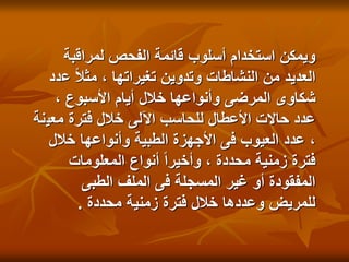 ‫لمراقبة‬ ‫الفحص‬ ‫قائمة‬ ‫أسلوب‬ ‫استخدام‬ ‫ويمكن‬
‫ع‬ ً‫ال‬‫مث‬ ، ‫تغيراتها‬ ‫وتدوين‬ ‫النشاطات‬ ‫من‬ ‫العديد‬
‫دد‬
، ‫األسبوع‬ ‫أيام‬ ‫خالل‬ ‫وأنواعها‬ ‫المرضى‬ ‫شكاوى‬
‫معي‬ ‫فترة‬ ‫خالل‬ ‫اآللى‬ ‫للحاسب‬ ‫األعطال‬ ‫حاالت‬ ‫عدد‬
‫نة‬
‫خالل‬ ‫وأنواعها‬ ‫الطبية‬ ‫األجهزة‬ ‫فى‬ ‫العيوب‬ ‫عدد‬ ،
‫المعلومات‬ ‫أنواع‬ ً‫ا‬‫وأخير‬ ، ‫محددة‬ ‫زمنية‬ ‫فترة‬
‫الطبى‬ ‫الملف‬ ‫فى‬ ‫المسجلة‬ ‫غير‬ ‫أو‬ ‫المفقودة‬
‫محددة‬ ‫زمنية‬ ‫فترة‬ ‫خالل‬ ‫وعددها‬ ‫للمريض‬
.
 