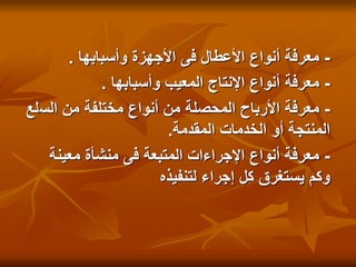 -
‫وأسبابها‬ ‫األجهزة‬ ‫فى‬ ‫األعطال‬ ‫أنواع‬ ‫معرفة‬
.
-
‫وأسبابها‬ ‫المعيب‬ ‫اإلنتاج‬ ‫أنواع‬ ‫معرفة‬
.
-
‫الس‬ ‫من‬ ‫مختلفة‬ ‫أنواع‬ ‫من‬ ‫المحصلة‬ ‫األرباح‬ ‫معرفة‬
‫لع‬
‫المقدمة‬ ‫الخدمات‬ ‫أو‬ ‫المنتجة‬
.
-
‫معينة‬ ‫منشأة‬ ‫فى‬ ‫المتبعة‬ ‫اإلجراءات‬ ‫أنواع‬ ‫معرفة‬
‫لتنفيذه‬ ‫إجراء‬ ‫كل‬ ‫يستغرق‬ ‫وكم‬
 