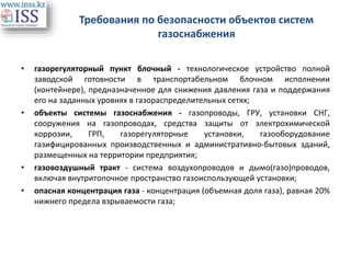 Требования по безопасности объектов систем
газоснабжения
• газорегуляторный пункт блочный - технологическое устройство полной
заводской готовности в транспортабельном блочном исполнении
(контейнере), предназначенное для снижения давления газа и поддержания
его на заданных уровнях в газораспределительных сетях;
• объекты системы газоснабжения - газопроводы, ГРУ, установки СНГ,
сооружения на газопроводах, средства защиты от электрохимической
коррозии, ГРП, газорегуляторные установки, газооборудование
газифицированных производственных и административно-бытовых зданий,
размещенных на территории предприятия;
• газовоздушный тракт - система воздухопроводов и дымо(газо)проводов,
включая внутритопочное пространство газоиспользующей установки;
• опасная концентрация газа - концентрация (объемная доля газа), равная 20%
нижнего предела взрываемости газа;
 