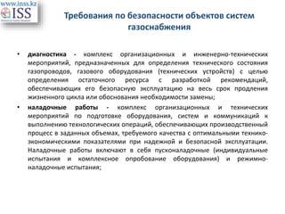 Требования по безопасности объектов систем
газоснабжения
• диагностика - комплекс организационных и инженерно-технических
мероприятий, предназначенных для определения технического состояния
газопроводов, газового оборудования (технических устройств) с целью
определения остаточного ресурса с разработкой рекомендаций,
обеспечивающих его безопасную эксплуатацию на весь срок продления
жизненного цикла или обоснования необходимости замены;
• наладочные работы - комплекс организационных и технических
мероприятий по подготовке оборудования, систем и коммуникаций к
выполнению технологических операций, обеспечивающих производственный
процесс в заданных объемах, требуемого качества с оптимальными технико-
экономическими показателями при надежной и безопасной эксплуатации.
Наладочные работы включают в себя пусконаладочные (индивидуальные
испытания и комплексное опробование оборудования) и режимно-
наладочные испытания;
 