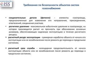 Требования по безопасности объектов систем
газоснабжения
• соединительные детали (фитинги) - элементы газопровода,
предназначенные для изменения его направления, присоединения,
ответвлений, соединения участков;
• расчетное давление - максимальное избыточное давление в газопроводе, на
которое производится расчет на прочность при обосновании основных
размеров, обеспечивающих надежную эксплуатацию в течение расчетного
ресурса;
 расчетный ресурс эксплуатации - суммарная наработка объекта от начала его
эксплуатации или ее возобновления после ремонта до перехода в предельное
состояние;
 расчетный срок службы - календарная продолжительность от начала
эксплуатации объекта или ее возобновления после ремонта до перехода в
предельное состояние;
 