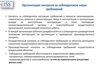 Организация контроля за соблюдением норм
требований
 Контроль за соблюдением настоящих требований в процессе проектирования,
строительства, ремонта и реконструкции, ввода в эксплуатацию и эксплуатации,
вывода из эксплуатации, консервации и (или) ликвидации
газораспределительной системы и газопотребления осуществляется
организацией, выполняющей названные работы.
 В каждой организации (объекте) разрабатывается и утверждается руководителем
положение (инструкция) по организации и проведению производственного
контроля.
 Государственный контроль за соблюдением требований на объектах жилищного
назначения осуществляется местными исполнительными органами.
 Производственный контроль за соблюдением требований осуществляется
владельцами объектов.
• Соблюдение требований обеспечивается энергетическая эффективность
построенных, отремонтированных, реконструированных сетей
газораспределения и газопотребления за счет их герметичности (отсутствия
утечек газа)
 