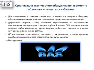 Организация технического обслуживания и ремонта
объектов системы газоснабжения
 Для временного устранения утечек газа применяются хомуты и бандажи,
обеспечивающие герметичность соединения, при их ежедневном осмотре.
 Дефектные сварные стыки, сквозные коррозионные и механические
повреждения газопроводов, каверны глубиной свыше 30% толщины стенки
металла трубы устраняются путем вырезки дефектных участков и в варки
катушек длиной не менее 200 мм.
 Об отключении газопроводов, связанных с их ремонтом, а также времени
возобновления подачи газа потребители предупреждаются
заблаговременно.
 