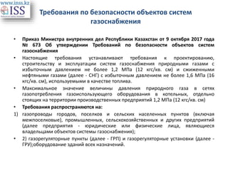 Требования по безопасности объектов систем
газоснабжения
• Приказ Министра внутренних дел Республики Казахстан от 9 октября 2017 года
№ 673 Об утверждении Требований по безопасности объектов систем
газоснабжения
• Настоящие требования устанавливают требования к проектированию,
строительству и эксплуатации систем газоснабжения природными газами с
избыточным давлением не более 1,2 МПа (12 кгс/кв. см) и сжиженными
нефтяными газами (далее - СНГ) с избыточным давлением не более 1,6 МПа (16
кгс/кв. см), используемыми в качестве топлива.
• Максимальное значение величины давления природного газа в сетях
газопотребления газоиспользующего оборудования в котельных, отдельно
стоящих на территории производственных предприятий 1,2 МПа (12 кгс/кв. см)
• Требования распространяются на:
1) газопроводы городов, поселков и сельских населенных пунктов (включая
межпоселковые), промышленных, сельскохозяйственных и других предприятий
(далее предприятия - юридические или физические лица, являющиеся
владельцами объектов системы газоснабжения);
• 2) газорегуляторные пункты (далее - ГРП) и газорегуляторные установки (далее -
ГРУ);оборудование зданий всех назначений.
 