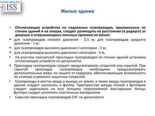 Жилые здания
• Отключающие устройства на надземных газопроводах, проложенных по
стенам зданий и на опорах, следует размещать на расстоянии (в радиусе) от
дверных и открывающихся оконных проемов не менее:
 для газопроводов низкого давления - 0,5 м; для газопроводов среднего
давления - 1 м;
 для газопроводов высокого давления II категории - 3 м;
 для газопроводов высокого давления I категории - 5 м.
• На участках транзитной прокладки газопроводов по стенам зданий установка
отключающих устройств не допускается.
 Прокладку газопроводов следует предусматривать открытой или скрытой. При
скрытой прокладке газопроводов необходимо предусматривать
дополнительные меры по защите от коррозии, обеспечивающие возможность
их осмотра и ремонта защитных покрытий.
• Газопроводы в местах входа и выхода из земли, а также вводы газопроводов в
здания следует заключать в футляр. Пространство между стеной и футляром
следует заделывать на всю толщину пересекаемой конструкции. Концы
футляра следует уплотнять эластичным материалом.
• Скрытая прокладка газопроводов СНГ не допускается.
 