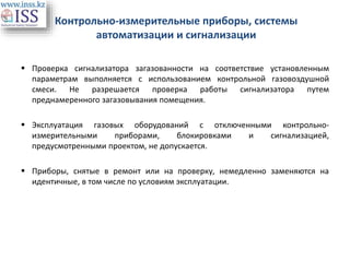 Контрольно-измерительные приборы, системы
автоматизации и сигнализации
 Проверка сигнализатора загазованности на соответствие установленным
параметрам выполняется с использованием контрольной газовоздушной
смеси. Не разрешается проверка работы сигнализатора путем
преднамеренного загазовывания помещения.
 Эксплуатация газовых оборудований с отключенными контрольно-
измерительными приборами, блокировками и сигнализацией,
предусмотренными проектом, не допускается.
 Приборы, снятые в ремонт или на проверку, немедленно заменяются на
идентичные, в том числе по условиям эксплуатации.
 