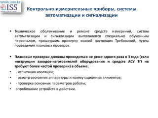 Контрольно-измерительные приборы, системы
автоматизации и сигнализации
 Техническое обслуживание и ремонт средств измерений, систем
автоматизации и сигнализации выполняются специально обученным
персоналом, прошедшим проверку знаний настоящих Требований, путем
проведения плановых проверок.
 Плановые проверки должны проводиться не реже одного раза в 3 года (если
инструкции заводов-изготовителей оборудования и средств АСУ ТП не
требуют более частой проверки) в объеме:
• - испытания изоляции;
• - осмотр состояния аппаратуры и коммутационных элементов;
• - проверка основных параметров работы;
• опробование устройств в действии.
 
