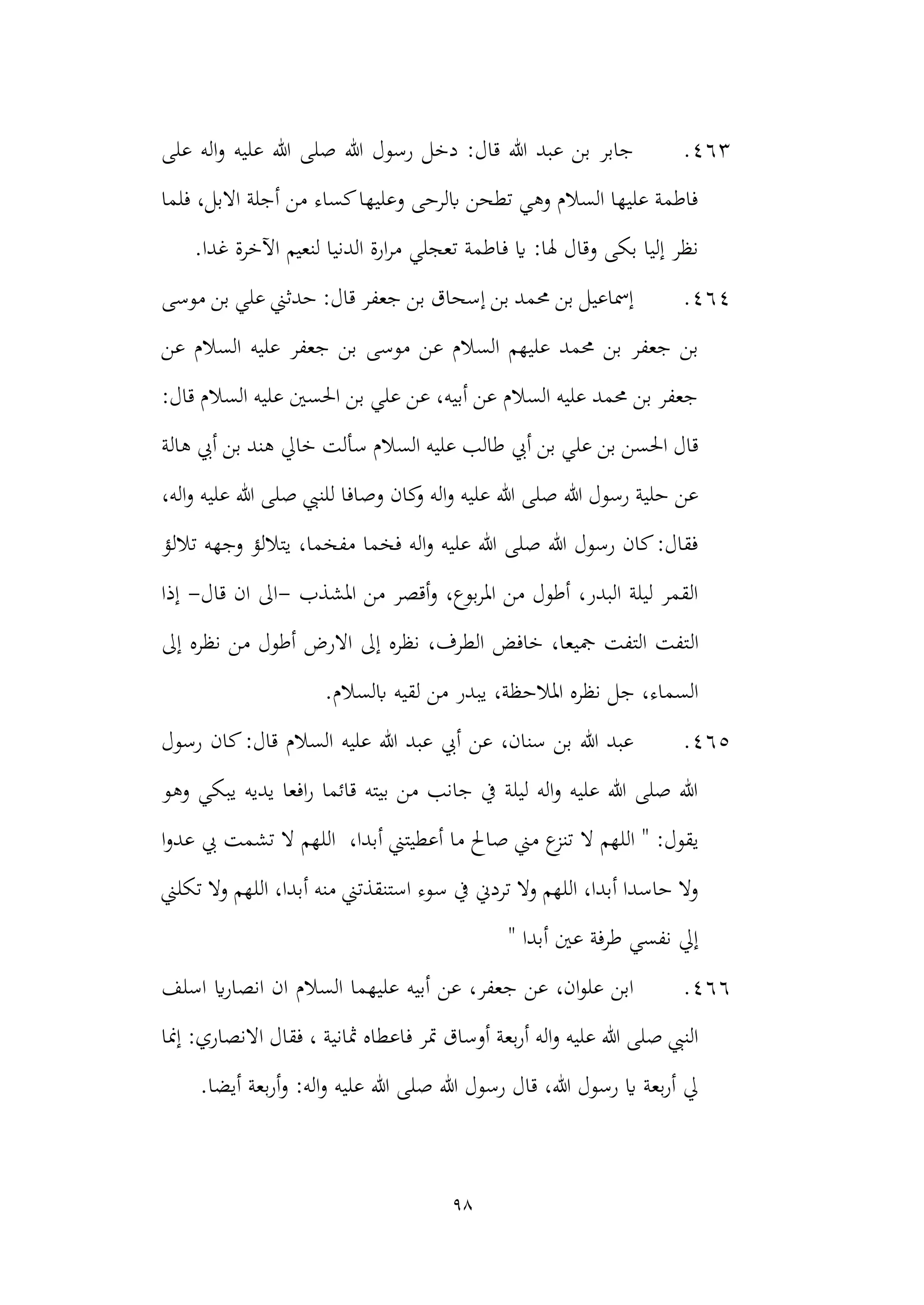 98
463
.
‫على‬ ‫اله‬‫و‬ ‫عليه‬ ‫هللا‬ ‫صلى‬ ‫هللا‬ ‫رسول‬ ‫دخل‬ :‫قال‬ ‫هللا‬ ‫عبد‬ ‫بن‬ ‫جابر‬
‫فلما‬ ،‫االبل‬ ‫أجلة‬ ‫من‬ ‫كساء‬‫وعليها‬ ‫ابلرحى‬ ‫تطحن‬ ‫وهي‬ ‫السالم‬ ‫عليها‬ ‫فاطمة‬
‫ف‬ ‫اي‬ :‫هلا‬ ‫وقال‬ ‫بكى‬ ‫إليا‬ ‫نظر‬
.‫غدا‬ ‫اآلخرة‬ ‫لنعيم‬ ‫الدنيا‬ ‫ارة‬‫ر‬‫م‬ ‫تعجلي‬ ‫اطمة‬
464
.
‫حدثين‬ :‫قال‬ ‫جعفر‬ ‫بن‬ ‫إسحاق‬ ‫بن‬ ‫حممد‬ ‫بن‬ ‫إمساعيل‬
‫موسى‬ ‫بن‬ ‫علي‬
‫ع‬ ‫السالم‬ ‫عليهم‬ ‫حممد‬ ‫بن‬ ‫جعفر‬ ‫بن‬
‫عن‬ ‫السالم‬ ‫عليه‬ ‫جعفر‬ ‫بن‬ ‫موسى‬ ‫ن‬
:‫قال‬ ‫السالم‬ ‫عليه‬ ‫احلسني‬ ‫بن‬ ‫علي‬ ‫عن‬ ،‫أبيه‬ ‫عن‬ ‫السالم‬ ‫عليه‬ ‫حممد‬ ‫بن‬ ‫جعفر‬
‫أيب‬ ‫بن‬ ‫علي‬ ‫بن‬ ‫احلسن‬ ‫قال‬
‫خايل‬ ‫سألت‬ ‫السالم‬ ‫عليه‬ ‫طالب‬
‫هالة‬ ‫أيب‬ ‫بن‬ ‫هند‬
‫كان‬
‫و‬ ‫اله‬‫و‬ ‫عليه‬ ‫هللا‬ ‫صلى‬ ‫هللا‬ ‫رسول‬ ‫حلية‬ ‫عن‬
‫وصافا‬
‫للنيب‬
،‫اله‬‫و‬ ‫عليه‬ ‫هللا‬ ‫صلى‬
‫تاللؤ‬ ‫وجهه‬ ‫يتاللؤ‬ ،‫مفخما‬ ‫فخما‬ ‫اله‬‫و‬ ‫عليه‬ ‫هللا‬ ‫صلى‬ ‫هللا‬ ‫رسول‬ ‫كان‬:‫فقال‬
‫املشذب‬ ‫من‬ ‫أقصر‬‫و‬ ،‫بوع‬‫ر‬‫امل‬ ‫من‬ ‫أطول‬ ،‫البدر‬ ‫ليلة‬ ‫القمر‬
-
‫قال‬ ‫ان‬ ‫اىل‬
-
‫إذا‬
‫ال‬
‫إىل‬ ‫نظره‬ ‫من‬ ‫أطول‬ ‫االرض‬ ‫إىل‬ ‫نظره‬ ،‫الطرف‬ ‫خافض‬ ،‫مجيعا‬ ‫التفت‬ ‫تفت‬
‫يبدر‬ ،‫املالحظة‬ ‫نظره‬ ‫جل‬ ،‫السماء‬
.‫ابلسالم‬ ‫لقيه‬ ‫من‬
465
.
‫رسول‬ ‫كان‬:‫قال‬ ‫السالم‬ ‫عليه‬ ‫هللا‬ ‫عبد‬ ‫أيب‬ ‫عن‬ ،‫سنان‬ ‫بن‬ ‫هللا‬ ‫عبد‬
‫وهو‬ ‫يبكي‬ ‫يديه‬ ‫افعا‬‫ر‬ ‫قائما‬ ‫بيته‬ ‫من‬ ‫جانب‬ ‫يف‬ ‫ليلة‬ ‫اله‬‫و‬ ‫عليه‬ ‫هللا‬ ‫صلى‬ ‫هللا‬
‫ال‬ ‫اللهم‬ " :‫يقول‬
‫ا‬‫و‬‫عد‬ ‫يب‬ ‫تشمت‬ ‫ال‬ ‫اللهم‬ ،‫أبدا‬ ‫أعطيتين‬ ‫ما‬ ‫صاحل‬ ‫مين‬ ‫ع‬
‫تنز‬
‫س‬ ‫يف‬ ‫تردين‬ ‫وال‬ ‫اللهم‬ ،‫أبدا‬ ‫حاسدا‬ ‫وال‬
‫تكلين‬ ‫وال‬ ‫اللهم‬ ،‫أبدا‬ ‫منه‬ ‫استنقذتين‬ ‫وء‬
" ‫أبدا‬ ‫عني‬ ‫طرفة‬ ‫نفسي‬ ‫إيل‬
466
.
‫اسلف‬ ‫اي‬‫ر‬‫انصا‬ ‫ان‬ ‫السالم‬ ‫عليهما‬ ‫أبيه‬ ‫عن‬ ،‫جعفر‬ ‫عن‬ ،‫ان‬‫و‬‫عل‬ ‫ابن‬
‫ف‬ ‫متر‬ ‫أوساق‬ ‫بعة‬‫ر‬‫أ‬ ‫اله‬‫و‬ ‫عليه‬ ‫هللا‬ ‫صلى‬ ‫النيب‬
‫إمنا‬ :‫االنصاري‬ ‫فقال‬ ، ‫مثانية‬ ‫اعطاه‬
:‫اله‬‫و‬ ‫عليه‬ ‫هللا‬ ‫صلى‬ ‫هللا‬ ‫رسول‬ ‫قال‬ ،‫هللا‬ ‫رسول‬ ‫اي‬ ‫بعة‬‫ر‬‫أ‬ ‫يل‬
.‫أيضا‬ ‫بعة‬‫ر‬‫أ‬‫و‬
 