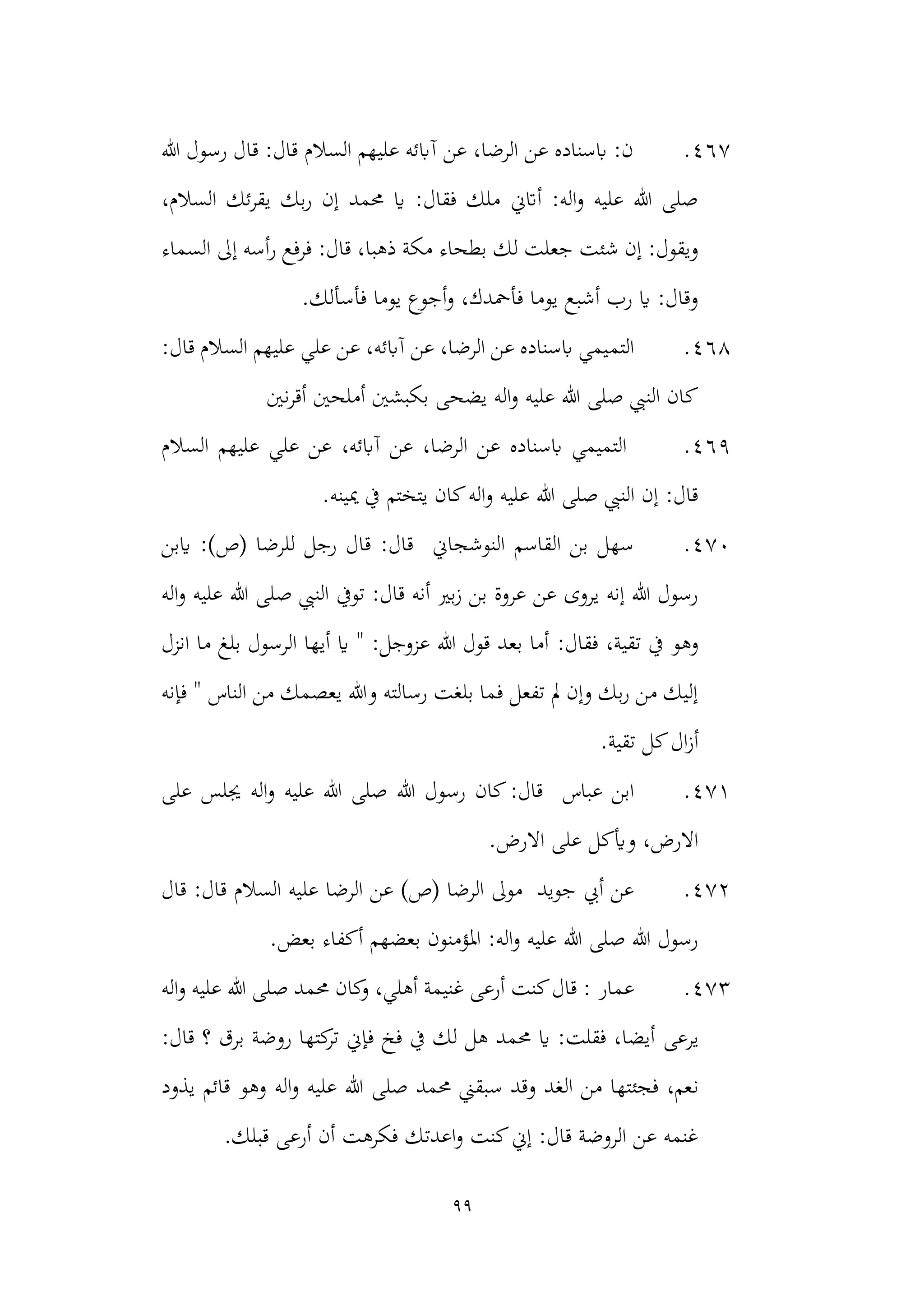 99
467
.
‫هللا‬ ‫رسول‬ ‫قال‬ :‫قال‬ ‫السالم‬ ‫عليهم‬ ‫آابئه‬ ‫عن‬ ،‫الرضا‬ ‫عن‬ ‫ابسناده‬ :‫ن‬
،‫السالم‬ ‫ئك‬‫ر‬‫يق‬ ‫بك‬‫ر‬ ‫إن‬ ‫حممد‬ ‫اي‬ :‫فقال‬ ‫ملك‬ ‫أاتين‬ :‫اله‬‫و‬ ‫عليه‬ ‫هللا‬ ‫صلى‬
‫لك‬ ‫جعلت‬ ‫شئت‬ ‫إن‬ :‫ويقول‬
‫السماء‬ ‫إىل‬ ‫أسه‬‫ر‬ ‫فرفع‬ :‫قال‬ ،‫ذهبا‬ ‫مكة‬ ‫بطحاء‬
.‫فأسألك‬ ‫يوما‬ ‫أجوع‬‫و‬ ،‫فأمحدك‬ ‫يوما‬ ‫أشبع‬ ‫رب‬ ‫اي‬ :‫وقال‬
468
.
‫ال‬
‫تم‬
:‫قال‬ ‫السالم‬ ‫عليهم‬ ‫علي‬ ‫عن‬ ،‫آابئه‬ ‫عن‬ ،‫الرضا‬ ‫عن‬ ‫ابسناده‬ ‫يمي‬
‫نني‬‫ر‬‫أق‬ ‫أملحني‬ ‫بكبشني‬ ‫يضحى‬ ‫اله‬‫و‬ ‫عليه‬ ‫هللا‬ ‫صلى‬ ‫النيب‬ ‫كان‬
469
.
‫السالم‬ ‫عليهم‬ ‫علي‬ ‫عن‬ ،‫آابئه‬ ‫عن‬ ،‫الرضا‬ ‫عن‬ ‫ابسناده‬ ‫التميمي‬
.‫ميينه‬ ‫يف‬ ‫يتختم‬ ‫كان‬‫اله‬‫و‬ ‫عليه‬ ‫هللا‬ ‫صلى‬ ‫النيب‬ ‫إن‬ :‫قال‬
470
.
‫النوشجاين‬ ‫القاسم‬ ‫بن‬ ‫سهل‬
‫ق‬ :‫قال‬
‫رجل‬ ‫ال‬
‫للرضا‬
)‫(ص‬
‫ايبن‬ :
‫اله‬‫و‬ ‫عليه‬ ‫هللا‬ ‫صلى‬ ‫النيب‬ ‫تويف‬ :‫قال‬ ‫أنه‬ ‫بري‬‫ز‬ ‫بن‬ ‫عروة‬ ‫عن‬ ‫يروى‬ ‫إنه‬ ‫هللا‬ ‫رسول‬
:‫فقال‬ ،‫تقية‬ ‫يف‬ ‫وهو‬
‫انزل‬ ‫ما‬ ‫بلغ‬ ‫الرسول‬ ‫أيها‬ ‫اي‬ " :‫عزوجل‬ ‫هللا‬ ‫قول‬ ‫بعد‬ ‫أما‬
‫فإنه‬ " ‫الناس‬ ‫من‬ ‫يعصمك‬ ‫وهللا‬ ‫رسالته‬ ‫بلغت‬ ‫فما‬ ‫تفعل‬ ‫مل‬ ‫وإن‬ ‫بك‬‫ر‬ ‫من‬ ‫إليك‬
.‫تقية‬ ‫كل‬‫ال‬‫ز‬‫أ‬
471
.
‫ع‬ ‫ابن‬
‫باس‬
‫على‬ ‫جيلس‬ ‫اله‬‫و‬ ‫عليه‬ ‫هللا‬ ‫صلى‬ ‫هللا‬ ‫رسول‬ ‫كان‬:‫قال‬
.‫االرض‬ ‫على‬ ‫وأيكل‬ ،‫االرض‬
472
.
‫جويد‬ ‫أيب‬ ‫عن‬
‫الرضا‬ ‫موىل‬
)‫(ص‬
‫عل‬ ‫الرضا‬ ‫عن‬
‫قال‬ :‫قال‬ ‫السالم‬ ‫يه‬
.‫بعض‬ ‫أكفاء‬ ‫بعضهم‬ ‫املؤمنون‬ :‫اله‬‫و‬ ‫عليه‬ ‫هللا‬ ‫صلى‬ ‫هللا‬ ‫رسول‬
473
.
‫عما‬
‫ر‬
‫اله‬‫و‬ ‫عليه‬ ‫هللا‬ ‫صلى‬ ‫حممد‬ ‫كان‬
‫و‬ ،‫أهلي‬ ‫غنيمة‬ ‫أرعى‬ ‫كنت‬‫قال‬ :
‫يرعى‬
:‫قال‬ ‫؟‬ ‫برق‬ ‫روضة‬ ‫كتها‬
‫تر‬ ‫فإين‬ ‫فخ‬ ‫يف‬ ‫لك‬ ‫هل‬ ‫حممد‬ ‫اي‬ :‫فقلت‬ ،‫أيضا‬
‫ن‬
‫و‬ ‫اله‬‫و‬ ‫عليه‬ ‫هللا‬ ‫صلى‬ ‫حممد‬ ‫سبقين‬ ‫وقد‬ ‫الغد‬ ‫من‬ ‫فجئتها‬ ،‫عم‬
‫يذود‬ ‫قائم‬ ‫هو‬
.‫قبلك‬ ‫أرعى‬ ‫أن‬ ‫فكرهت‬ ‫اعدتك‬‫و‬ ‫كنت‬‫إين‬ :‫قال‬ ‫الروضة‬ ‫عن‬ ‫غنمه‬
 