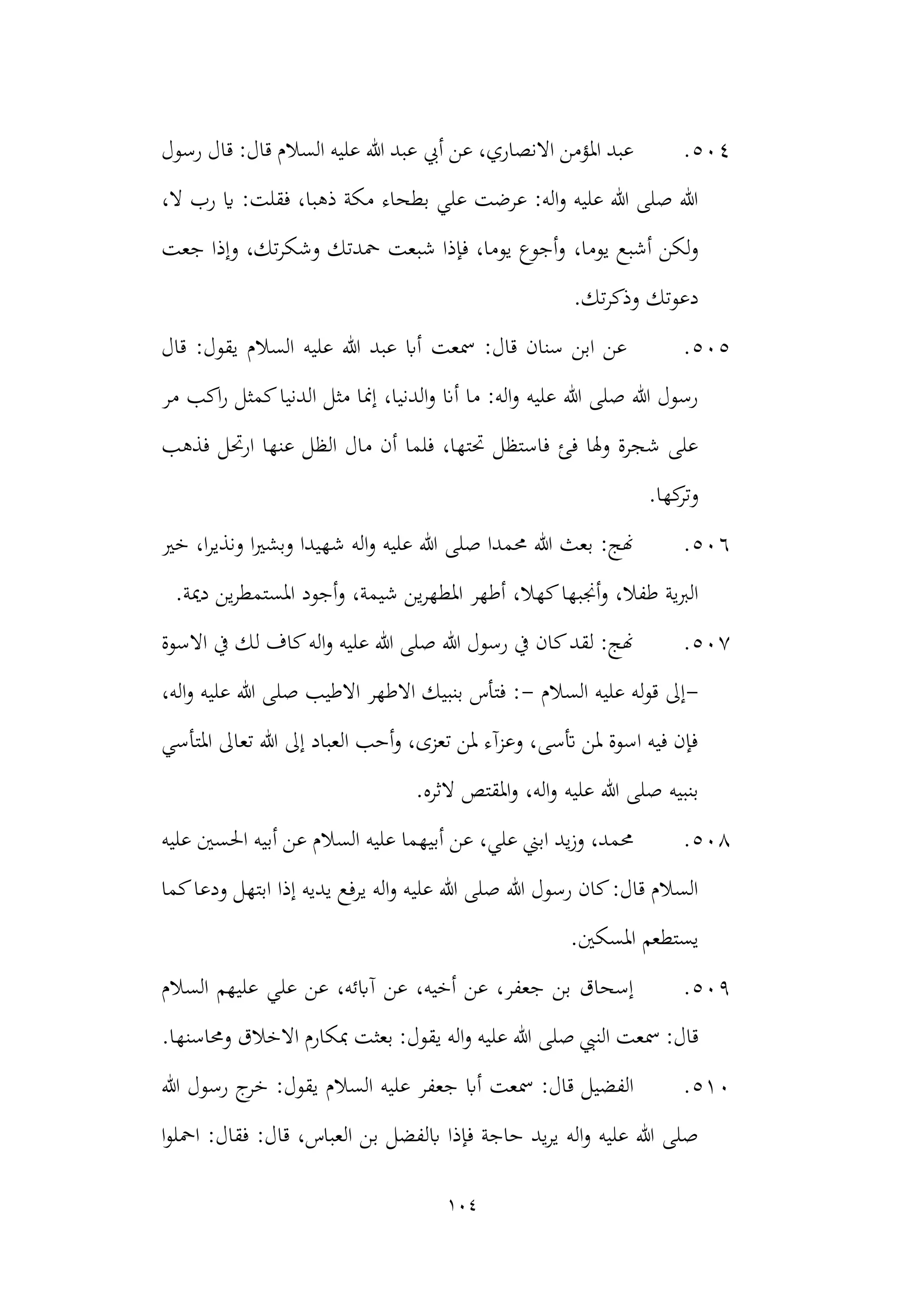 104
504
.
‫رسول‬ ‫قال‬ :‫قال‬ ‫السالم‬ ‫عليه‬ ‫هللا‬ ‫عبد‬ ‫أيب‬ ‫عن‬ ،‫االنصاري‬ ‫املؤمن‬ ‫عبد‬
،‫ال‬ ‫رب‬ ‫اي‬ :‫فقلت‬ ،‫ذهبا‬ ‫مكة‬ ‫بطحاء‬ ‫علي‬ ‫عرضت‬ :‫اله‬‫و‬ ‫عليه‬ ‫هللا‬ ‫صلى‬ ‫هللا‬
،‫يوما‬ ‫أشبع‬ ‫لكن‬‫و‬
‫جعت‬ ‫وإذا‬ ،‫تك‬‫ر‬‫وشك‬ ‫محدتك‬ ‫شبعت‬ ‫فإذا‬ ،‫يوما‬ ‫أجوع‬‫و‬
.‫تك‬‫ر‬‫وذك‬ ‫دعوتك‬
505
.
‫يقول‬ ‫السالم‬ ‫عليه‬ ‫هللا‬ ‫عبد‬ ‫أاب‬ ‫مسعت‬ :‫قال‬ ‫سنان‬ ‫ابن‬ ‫عن‬
‫قال‬ :
‫مر‬ ‫اكب‬‫ر‬ ‫كمثل‬‫الدنيا‬ ‫مثل‬ ‫إمنا‬ ،‫الدنيا‬‫و‬ ‫أان‬ ‫ما‬ :‫اله‬‫و‬ ‫عليه‬ ‫هللا‬ ‫صلى‬ ‫هللا‬ ‫رسول‬
‫فذهب‬ ‫ارحتل‬ ‫عنها‬ ‫الظل‬ ‫مال‬ ‫أن‬ ‫فلما‬ ،‫حتتها‬ ‫فاستظل‬ ‫فئ‬ ‫وهلا‬ ‫شجرة‬ ‫على‬
.‫كها‬
‫وتر‬
506
.
‫خري‬ ،‫ا‬‫ر‬‫ونذي‬ ‫ا‬‫ري‬‫وبش‬ ‫شهيدا‬ ‫اله‬‫و‬ ‫عليه‬ ‫هللا‬ ‫صلى‬ ‫حممدا‬ ‫هللا‬ ‫بعث‬ :‫هنج‬
‫ي‬‫ر‬‫املطه‬ ‫أطهر‬ ،‫كهال‬‫أجنبها‬‫و‬ ،‫طفال‬ ‫الربية‬
.‫دمية‬ ‫ين‬‫ر‬‫املستمط‬ ‫أجود‬‫و‬ ،‫شيمة‬ ‫ن‬
507
.
‫االسوة‬ ‫يف‬ ‫لك‬ ‫كاف‬‫اله‬‫و‬ ‫عليه‬ ‫هللا‬ ‫صلى‬ ‫هللا‬ ‫رسول‬ ‫يف‬ ‫كان‬‫لقد‬ :‫هنج‬
-
‫السالم‬ ‫عليه‬ ‫له‬‫و‬‫ق‬ ‫إىل‬
-
‫صل‬ ‫االطيب‬ ‫االطهر‬ ‫بنبيك‬ ‫فتأس‬ :
،‫اله‬‫و‬ ‫عليه‬ ‫هللا‬ ‫ى‬
‫املتأسي‬ ‫تعاىل‬ ‫هللا‬ ‫إىل‬ ‫العباد‬ ‫أحب‬‫و‬ ،‫تعزى‬ ‫ملن‬ ‫وعزآء‬ ،‫أتسى‬ ‫ملن‬ ‫اسوة‬ ‫فيه‬ ‫فإن‬
‫عليه‬ ‫هللا‬ ‫صلى‬ ‫بنبيه‬
.‫الثره‬ ‫املقتص‬‫و‬ ،‫اله‬‫و‬
508
.
‫عليه‬ ‫احلسني‬ ‫أبيه‬ ‫عن‬ ‫السالم‬ ‫عليه‬ ‫أبيهما‬ ‫عن‬ ،‫علي‬ ‫ابين‬ ‫يد‬‫ز‬‫و‬ ،‫حممد‬
‫إذا‬ ‫يديه‬ ‫يرفع‬ ‫اله‬‫و‬ ‫عليه‬ ‫هللا‬ ‫صلى‬ ‫هللا‬ ‫رسول‬ ‫كان‬:‫قال‬ ‫السالم‬
‫كما‬‫ودعا‬ ‫ابتهل‬
.‫املسكني‬ ‫يستطعم‬
509
.
‫السالم‬ ‫عليهم‬ ‫علي‬ ‫عن‬ ،‫آابئه‬ ‫عن‬ ،‫أخيه‬ ‫عن‬ ،‫جعفر‬ ‫بن‬ ‫إسحاق‬
‫صلى‬ ‫النيب‬ ‫مسعت‬ :‫قال‬
.‫وحماسنها‬ ‫االخالق‬ ‫مبكارم‬ ‫بعثت‬ :‫يقول‬ ‫اله‬‫و‬ ‫عليه‬ ‫هللا‬
510
.
‫هللا‬ ‫رسول‬ ‫ج‬
‫خر‬ :‫يقول‬ ‫السالم‬ ‫عليه‬ ‫جعفر‬ ‫أاب‬ ‫مسعت‬ :‫قال‬ ‫الفضيل‬
‫ب‬ ‫ابلفضل‬ ‫فإذا‬ ‫حاجة‬ ‫يد‬‫ر‬‫ي‬ ‫اله‬‫و‬ ‫عليه‬ ‫هللا‬ ‫صلى‬
‫ا‬‫و‬‫امحل‬ :‫فقال‬ :‫قال‬ ،‫العباس‬ ‫ن‬
 