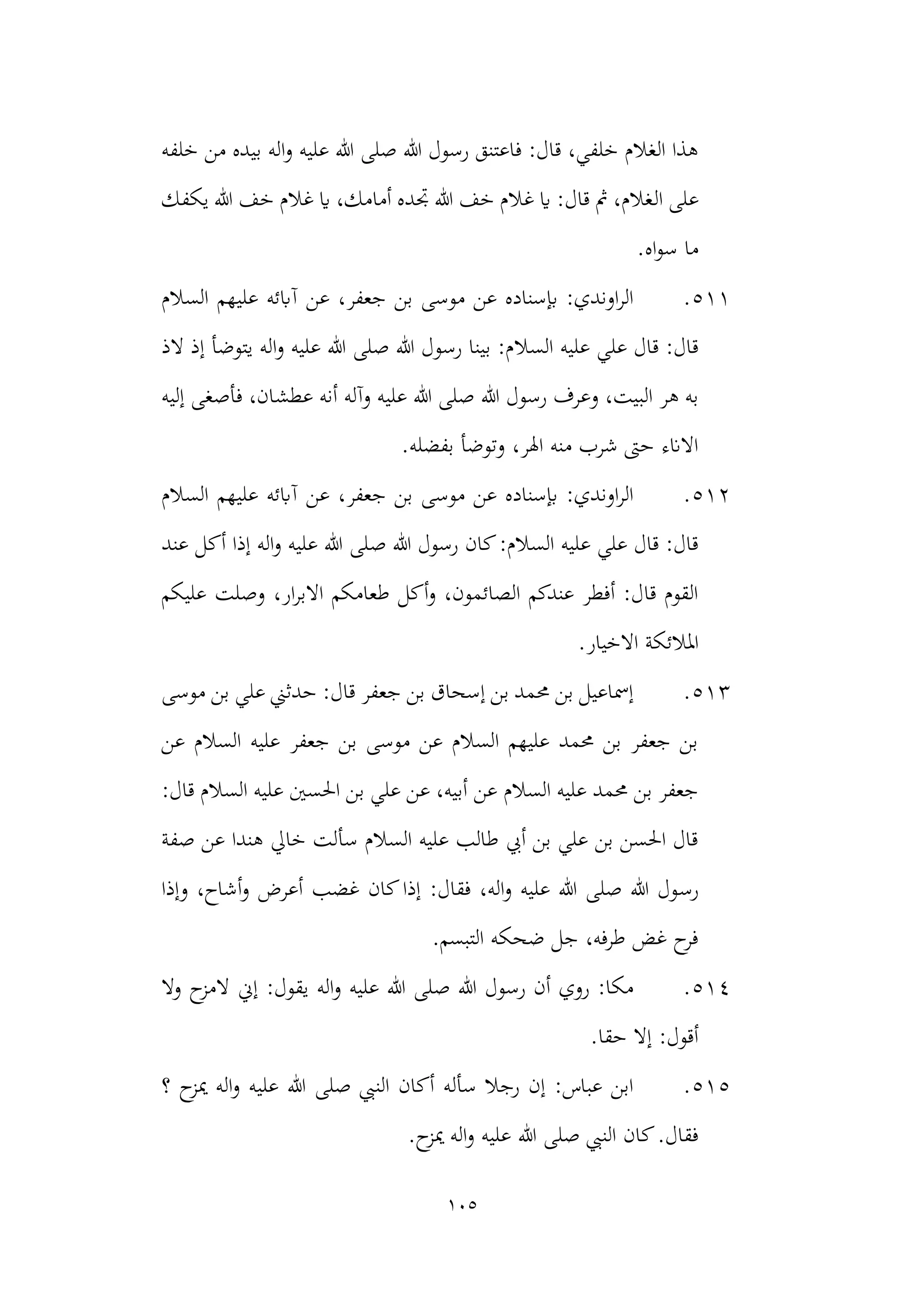 105
‫خلفه‬ ‫من‬ ‫بيده‬ ‫اله‬‫و‬ ‫عليه‬ ‫هللا‬ ‫صلى‬ ‫هللا‬ ‫رسول‬ ‫فاعتنق‬ :‫قال‬ ،‫خلفي‬ ‫الغالم‬ ‫هذا‬
‫ع‬
‫ال‬ ‫لى‬
‫يكفك‬ ‫هللا‬ ‫خف‬ ‫غالم‬ ‫اي‬ ،‫أمامك‬ ‫جتده‬ ‫هللا‬ ‫خف‬ ‫غالم‬ ‫اي‬ :‫قال‬ ‫مث‬ ،‫غالم‬
.‫اه‬‫و‬‫س‬ ‫ما‬
511
.
‫السالم‬ ‫عليهم‬ ‫آابئه‬ ‫عن‬ ،‫جعفر‬ ‫بن‬ ‫موسى‬ ‫عن‬ ‫إبسناده‬ :‫اوندي‬‫ر‬‫ال‬
‫السال‬ ‫عليه‬ ‫علي‬ ‫قال‬ :‫قال‬
‫الذ‬ ‫إذ‬ ‫يتوضأ‬ ‫اله‬‫و‬ ‫عليه‬ ‫هللا‬ ‫صلى‬ ‫هللا‬ ‫رسول‬ ‫بينا‬ :‫م‬
‫هللا‬ ‫رسول‬ ‫وعرف‬ ،‫البيت‬ ‫هر‬ ‫به‬
‫عطش‬ ‫أنه‬ ‫وآله‬ ‫عليه‬ ‫هللا‬ ‫صلى‬
‫إليه‬ ‫فأصغى‬ ،‫ان‬
.‫بفضله‬ ‫وتوضأ‬ ،‫اهلر‬ ‫منه‬ ‫شرب‬ ‫حىت‬ ‫االانء‬
512
.
‫السالم‬ ‫عليهم‬ ‫آابئه‬ ‫عن‬ ،‫جعفر‬ ‫بن‬ ‫موسى‬ ‫عن‬ ‫إبسناده‬ :‫اوندي‬‫ر‬‫ال‬
‫ص‬ ‫هللا‬ ‫رسول‬ ‫كان‬:‫السالم‬ ‫عليه‬ ‫علي‬ ‫قال‬ :‫قال‬
‫عند‬ ‫أكل‬ ‫إذا‬ ‫اله‬‫و‬ ‫عليه‬ ‫هللا‬ ‫لى‬
‫عليكم‬ ‫وصلت‬ ،‫ار‬‫ر‬‫االب‬ ‫طعامكم‬ ‫أكل‬‫و‬ ،‫الصائمون‬ ‫عندكم‬ ‫أفطر‬ :‫قال‬ ‫القوم‬
‫املال‬
‫اال‬ ‫ئكة‬
.‫خيار‬
513
.
‫موسى‬ ‫بن‬ ‫علي‬ ‫حدثين‬ :‫قال‬ ‫جعفر‬ ‫بن‬ ‫إسحاق‬ ‫بن‬ ‫حممد‬ ‫بن‬ ‫إمساعيل‬
‫عن‬ ‫السالم‬ ‫عليه‬ ‫جعفر‬ ‫بن‬ ‫موسى‬ ‫عن‬ ‫السالم‬ ‫عليهم‬ ‫حممد‬ ‫بن‬ ‫جعفر‬ ‫بن‬
‫عن‬ ‫السالم‬ ‫عليه‬ ‫حممد‬ ‫بن‬ ‫جعفر‬
:‫قال‬ ‫السالم‬ ‫عليه‬ ‫احلسني‬ ‫بن‬ ‫علي‬ ‫عن‬ ،‫أبيه‬
‫صفة‬ ‫عن‬ ‫هندا‬ ‫خايل‬ ‫سألت‬ ‫السالم‬ ‫عليه‬ ‫طالب‬ ‫أيب‬ ‫بن‬ ‫علي‬ ‫بن‬ ‫احلسن‬ ‫قال‬
‫رس‬
‫وإذا‬ ،‫أشاح‬‫و‬ ‫أعرض‬ ‫غضب‬ ‫كان‬‫إذا‬ :‫فقال‬ ،‫اله‬‫و‬ ‫عليه‬ ‫هللا‬ ‫صلى‬ ‫هللا‬ ‫ول‬
.‫التبسم‬ ‫ضحكه‬ ‫جل‬ ،‫طرفه‬ ‫غض‬ ‫ح‬
‫فر‬
514
.
‫وال‬ ‫ح‬
‫المز‬ ‫إين‬ :‫يقول‬ ‫اله‬‫و‬ ‫عليه‬ ‫هللا‬ ‫صلى‬ ‫هللا‬ ‫رسول‬ ‫أن‬ ‫روي‬ :‫مكا‬
.‫حقا‬ ‫إال‬ :‫أقول‬
515
.
‫؟‬ ‫ح‬
‫ميز‬ ‫اله‬‫و‬ ‫عليه‬ ‫هللا‬ ‫صلى‬ ‫النيب‬ ‫أكان‬ ‫سأله‬ ‫رجال‬ ‫إن‬ :‫عباس‬ ‫ابن‬
‫علي‬ ‫هللا‬ ‫صلى‬ ‫النيب‬ ‫كان‬.‫فقال‬
.‫ح‬
‫ميز‬ ‫اله‬‫و‬ ‫ه‬
 
