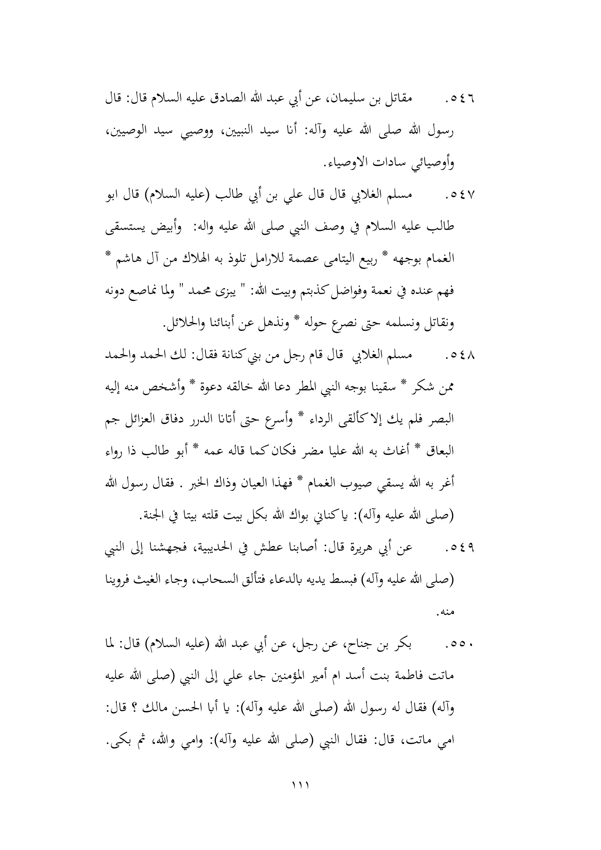 111
546
.
‫قال‬ :‫قال‬ ‫السالم‬ ‫عليه‬ ‫الصادق‬ ‫هللا‬ ‫عبد‬ ‫أيب‬ ‫عن‬ ،‫سليمان‬ ‫بن‬ ‫مقاتل‬
،‫الوصيني‬ ‫سيد‬ ‫ووصيي‬ ،‫النبيني‬ ‫سيد‬ ‫أان‬ :‫وآله‬ ‫عليه‬ ‫هللا‬ ‫صلى‬ ‫هللا‬ ‫رسول‬
.‫االوصياء‬ ‫سادات‬ ‫أوصيائي‬‫و‬
547
.
‫ابو‬ ‫قال‬ )‫السالم‬ ‫(عليه‬ ‫طالب‬ ‫أيب‬ ‫بن‬ ‫علي‬ ‫قال‬ ‫قال‬ ‫الغاليب‬ ‫مسلم‬
‫طال‬
‫يستسقى‬ ‫أبيض‬‫و‬ :‫اله‬‫و‬ ‫عليه‬ ‫هللا‬ ‫صلى‬ ‫النيب‬ ‫وصف‬ ‫يف‬ ‫السالم‬ ‫عليه‬ ‫ب‬
‫ا‬
* ‫هاشم‬ ‫آل‬ ‫من‬ ‫اهلالك‬ ‫به‬ ‫تلوذ‬ ‫امل‬‫ر‬‫لال‬ ‫عصمة‬ ‫اليتامى‬ ‫بيع‬‫ر‬ * ‫بوجهه‬ ‫لغمام‬
‫مناص‬ ‫ملا‬‫و‬ " ‫حممد‬ ‫يبزى‬ " :‫هللا‬ ‫وبيت‬ ‫كذبتم‬‫اضل‬‫و‬‫وف‬ ‫نعمة‬ ‫يف‬ ‫عنده‬ ‫فهم‬
‫دونه‬ ‫ع‬
‫احلالئل‬‫و‬ ‫أبنائنا‬ ‫عن‬ ‫ونذهل‬ * ‫له‬‫و‬‫ح‬ ‫ع‬
‫نصر‬ ‫حىت‬ ‫ونسلمه‬ ‫ونقاتل‬
.
548
.
‫احلمد‬‫و‬ ‫احلمد‬ ‫لك‬ :‫فقال‬ ‫كنانة‬‫بين‬ ‫من‬ ‫رجل‬ ‫قام‬ ‫قال‬ ‫الغاليب‬ ‫مسلم‬
‫إليه‬ ‫منه‬ ‫أشخص‬‫و‬ * ‫دعوة‬ ‫خالقه‬ ‫هللا‬ ‫دعا‬ ‫املطر‬ ‫النيب‬ ‫بوجه‬ ‫سقينا‬ * ‫شكر‬ ‫ممن‬
‫ال‬ ‫دفاق‬ ‫الدرر‬ ‫أاتان‬ ‫حىت‬ ‫ع‬
‫أسر‬‫و‬ * ‫الرداء‬ ‫كألقى‬‫إال‬ ‫يك‬ ‫فلم‬ ‫البصر‬
‫جم‬ ‫ائل‬‫ز‬‫ع‬
‫أب‬ * ‫عمه‬ ‫قاله‬ ‫كما‬‫فكان‬ ‫مضر‬ ‫عليا‬ ‫هللا‬ ‫به‬ ‫أغاث‬ * ‫البعاق‬
‫اء‬‫و‬‫ر‬ ‫ذا‬ ‫طالب‬ ‫و‬
‫وذاك‬ ‫العيان‬ ‫فهذا‬ * ‫الغمام‬ ‫صيوب‬ ‫يسقي‬ ‫هللا‬ ‫به‬ ‫أغر‬
‫هللا‬ ‫رسول‬ ‫فقال‬ . ‫اخلرب‬
.‫اجلنة‬ ‫يف‬ ‫بيتا‬ ‫قلته‬ ‫بيت‬ ‫بكل‬ ‫هللا‬ ‫اك‬‫و‬‫ب‬ ‫كناين‬‫اي‬ :)‫وآله‬ ‫عليه‬ ‫هللا‬ ‫(صلى‬
549
.
‫احلديبي‬ ‫يف‬ ‫عطش‬ ‫أصابنا‬ :‫قال‬ ‫يرة‬‫ر‬‫ه‬ ‫أيب‬ ‫عن‬
‫النيب‬ ‫إىل‬ ‫فجهشنا‬ ،‫ة‬
‫فتأ‬ ‫ابلدعاء‬ ‫يديه‬ ‫فبسط‬ )‫وآله‬ ‫عليه‬ ‫هللا‬ ‫(صلى‬
‫فروينا‬ ‫الغيث‬ ‫وجاء‬ ،‫السحاب‬ ‫لق‬
.‫منه‬
550
.
‫ملا‬ :‫قال‬ )‫السالم‬ ‫(عليه‬ ‫هللا‬ ‫عبد‬ ‫أيب‬ ‫عن‬ ،‫رجل‬ ‫عن‬ ،‫جناح‬ ‫بن‬ ‫بكر‬
‫عليه‬ ‫هللا‬ ‫(صلى‬ ‫النيب‬ ‫إىل‬ ‫علي‬ ‫جاء‬ ‫املؤمنني‬ ‫أمري‬ ‫ام‬ ‫أسد‬ ‫بنت‬ ‫فاطمة‬ ‫ماتت‬
‫هللا‬ ‫(صلى‬ ‫هللا‬ ‫رسول‬ ‫له‬ ‫فقال‬ )‫وآله‬
:‫قال‬ ‫؟‬ ‫مالك‬ ‫احلسن‬ ‫أاب‬ ‫اي‬ :)‫وآله‬ ‫عليه‬
‫ال‬ ‫فقال‬ :‫قال‬ ،‫ماتت‬ ‫امي‬
.‫بكى‬ ‫مث‬ ،‫وهللا‬ ‫امي‬‫و‬ :)‫وآله‬ ‫عليه‬ ‫هللا‬ ‫(صلى‬ ‫نيب‬
 
