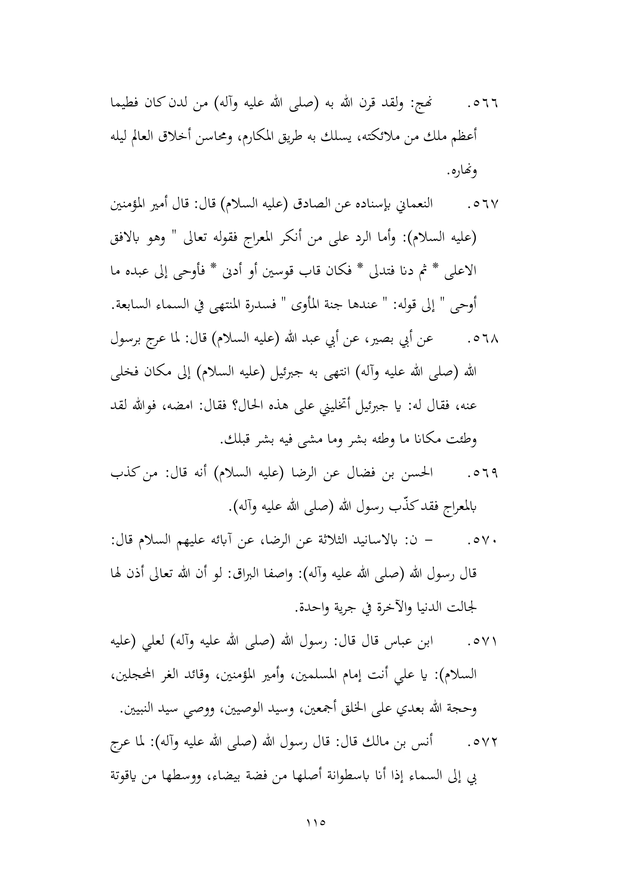 115
566
.
‫فطيما‬ ‫كان‬‫لدن‬ ‫من‬ )‫وآله‬ ‫عليه‬ ‫هللا‬ ‫(صلى‬ ‫به‬ ‫هللا‬ ‫قرن‬ ‫لقد‬‫و‬ :‫هنج‬
‫وحماسن‬ ،‫املكارم‬ ‫يق‬‫ر‬‫ط‬ ‫به‬ ‫يسلك‬ ،‫مالئكته‬ ‫من‬ ‫ملك‬ ‫أعظم‬
‫ليله‬ ‫العامل‬ ‫أخالق‬
‫وهناره‬
.
567
.
‫(ع‬ ‫الصادق‬ ‫عن‬ ‫إبسناده‬ ‫النعماين‬
‫امل‬ ‫أمري‬ ‫قال‬ :‫قال‬ )‫السالم‬ ‫ليه‬
‫ؤمنني‬
‫ابالفق‬ ‫وهو‬ " ‫تعاىل‬ ‫له‬‫و‬‫فق‬ ‫اج‬‫ر‬‫املع‬ ‫أنكر‬ ‫من‬ ‫على‬ ‫الرد‬ ‫أما‬‫و‬ :)‫السالم‬ ‫(عليه‬
‫عبده‬ ‫إىل‬ ‫فأوحى‬ * ‫أدىن‬ ‫أو‬ ‫قوسني‬ ‫قاب‬ ‫فكان‬ * ‫فتدىل‬ ‫دان‬ ‫مث‬ * ‫االعلى‬
‫ما‬
.‫السابعة‬ ‫السماء‬ ‫يف‬ ‫املنتهى‬ ‫فسدرة‬ " ‫املأوى‬ ‫جنة‬ ‫عندها‬ " :‫له‬‫و‬‫ق‬ ‫إىل‬ " ‫أوحى‬
568
.
،‫بصري‬ ‫أيب‬ ‫عن‬
‫هللا‬ ‫عبد‬ ‫أيب‬ ‫عن‬
:‫قال‬ )‫السالم‬ ‫(عليه‬
‫برسول‬ ‫ج‬
‫عر‬ ‫ملا‬
‫فخلى‬ ‫مكان‬ ‫إىل‬ )‫السالم‬ ‫(عليه‬ ‫جربئيل‬ ‫به‬ ‫انتهى‬ )‫وآله‬ ‫عليه‬ ‫هللا‬ ‫(صلى‬ ‫هللا‬
‫لقد‬ ‫فوهللا‬ ،‫امضه‬ :‫فقال‬ ‫احلال؟‬ ‫هذه‬ ‫على‬ ‫أختليين‬ ‫جربئيل‬ ‫اي‬ :‫له‬ ‫فقال‬ ،‫عنه‬
.‫قبلك‬ ‫بشر‬ ‫فيه‬ ‫مشى‬ ‫وما‬ ‫بشر‬ ‫وطئه‬ ‫ما‬ ‫مكاان‬ ‫وطئت‬
569
.
‫الرضا‬ ‫عن‬ ‫فضال‬ ‫بن‬ ‫احلسن‬
‫قال‬ ‫أنه‬ )‫السالم‬ ‫(عليه‬
‫كذب‬‫من‬ :
‫ابمل‬
ّ
‫ذ‬‫ك‬‫فقد‬ ‫اج‬‫ر‬‫ع‬
.)‫وآله‬ ‫عليه‬ ‫هللا‬ ‫(صلى‬ ‫هللا‬ ‫رسول‬ ‫ب‬
570
.
-
:‫قال‬ ‫السالم‬ ‫عليهم‬ ‫آابئه‬ ‫عن‬ ،‫الرضا‬ ‫عن‬ ‫الثالثة‬ ‫ابالسانيد‬ :‫ن‬
‫هلا‬ ‫أذن‬ ‫تعاىل‬ ‫هللا‬ ‫أن‬ ‫لو‬ :‫اق‬‫رب‬‫ال‬ ‫اصفا‬‫و‬ :)‫وآله‬ ‫عليه‬ ‫هللا‬ ‫(صلى‬ ‫هللا‬ ‫رسول‬ ‫قال‬
.‫احدة‬‫و‬ ‫ية‬‫ر‬‫ج‬ ‫يف‬ ‫اآلخرة‬‫و‬ ‫الدنيا‬ ‫جلالت‬
571
.
‫اب‬
‫ن‬
‫(صلى‬ ‫هللا‬ ‫رسول‬ :‫قال‬ ‫قال‬ ‫عباس‬
‫(عليه‬ ‫لعلي‬ )‫وآله‬ ‫عليه‬ ‫هللا‬
،‫احملجلني‬ ‫الغر‬ ‫وقائد‬ ،‫املؤمنني‬ ‫أمري‬‫و‬ ،‫املسلمني‬ ‫إمام‬ ‫أنت‬ ‫علي‬ ‫اي‬ :)‫السالم‬
.‫النبيني‬ ‫سيد‬ ‫ووصي‬ ،‫الوصيني‬ ‫وسيد‬ ،‫أمجعني‬ ‫اخللق‬ ‫على‬ ‫بعدي‬ ‫هللا‬ ‫وحجة‬
572
.
‫ج‬
‫عر‬ ‫ملا‬ :)‫وآله‬ ‫عليه‬ ‫هللا‬ ‫(صلى‬ ‫هللا‬ ‫رسول‬ ‫قال‬ :‫قال‬ ‫مالك‬ ‫بن‬ ‫أنس‬
‫انة‬‫و‬‫ابسط‬ ‫أان‬ ‫إذا‬ ‫السماء‬ ‫إىل‬ ‫يب‬
‫ايقوتة‬ ‫من‬ ‫ووسطها‬ ،‫بيضاء‬ ‫فضة‬ ‫من‬ ‫أصلها‬
 