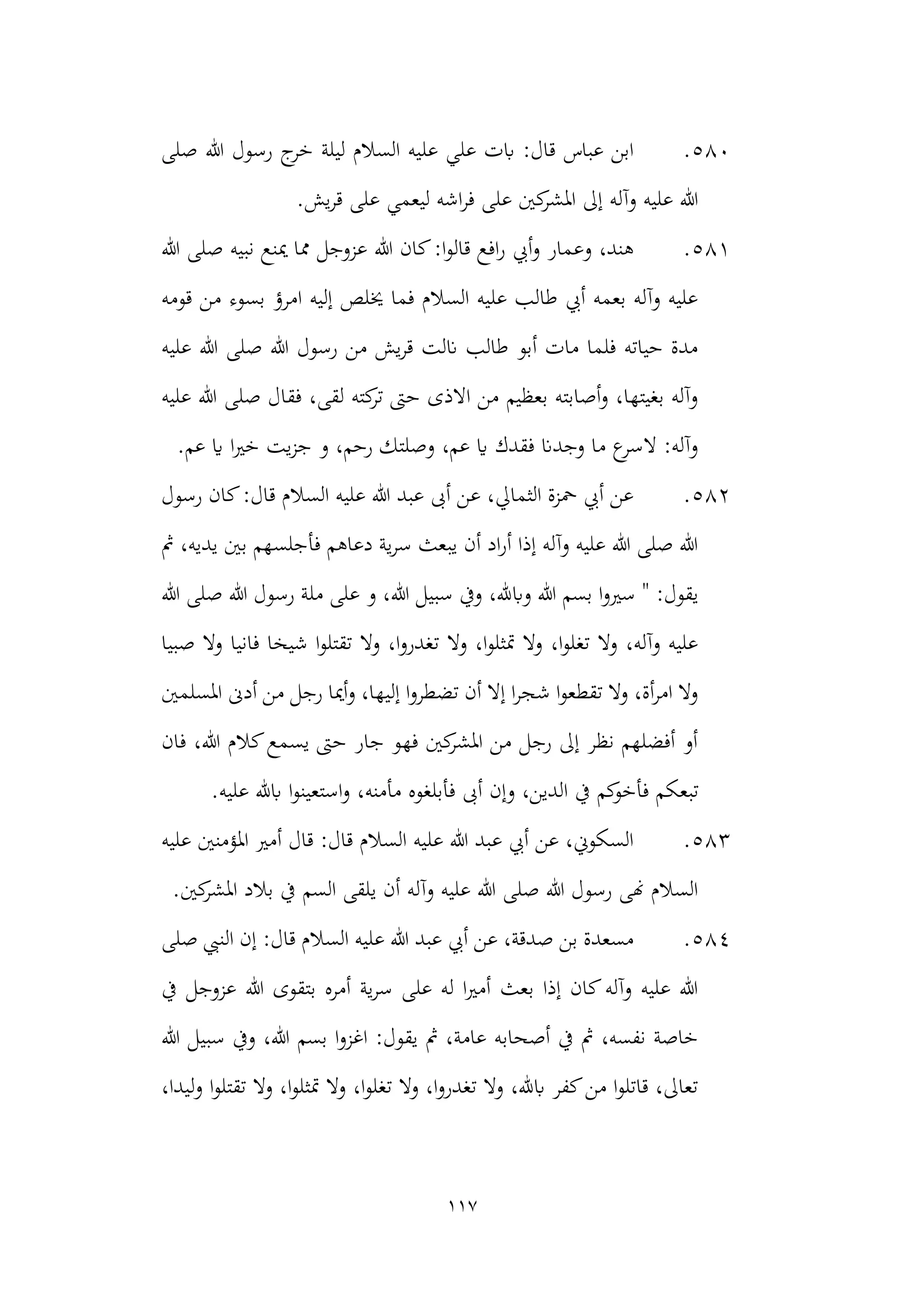 117
580
.
‫صلى‬ ‫هللا‬ ‫رسول‬ ‫ج‬
‫خر‬ ‫ليلة‬ ‫السالم‬ ‫عليه‬ ‫علي‬ ‫ابت‬ :‫قال‬ ‫عباس‬ ‫ابن‬
‫قر‬ ‫على‬ ‫ليعمي‬ ‫اشه‬‫ر‬‫ف‬ ‫على‬ ‫كني‬
‫املشر‬ ‫إىل‬ ‫وآله‬ ‫عليه‬ ‫هللا‬
‫ي‬
.‫ش‬
581
.
‫هللا‬ ‫صلى‬ ‫نبيه‬ ‫مينع‬ ‫مما‬ ‫عزوجل‬ ‫هللا‬ ‫كان‬:‫ا‬‫و‬‫قال‬ ‫افع‬‫ر‬ ‫أيب‬‫و‬ ‫وعمار‬ ،‫هند‬
‫قومه‬ ‫من‬ ‫بسوء‬ ‫امرؤ‬ ‫إليه‬ ‫خيلص‬ ‫فما‬ ‫السالم‬ ‫عليه‬ ‫طالب‬ ‫أيب‬ ‫بعمه‬ ‫وآله‬ ‫عليه‬
‫عليه‬ ‫هللا‬ ‫صلى‬ ‫هللا‬ ‫رسول‬ ‫من‬ ‫يش‬‫ر‬‫ق‬ ‫انلت‬ ‫طالب‬ ‫أبو‬ ‫مات‬ ‫فلما‬ ‫حياته‬ ‫مدة‬
‫فق‬ ،‫لقى‬ ‫كته‬
‫تر‬ ‫حىت‬ ‫االذى‬ ‫من‬ ‫بعظيم‬ ‫أصابته‬‫و‬ ،‫بغيتها‬ ‫وآله‬
‫ا‬
‫عليه‬ ‫هللا‬ ‫صلى‬ ‫ل‬
.‫عم‬ ‫اي‬ ‫ا‬‫ري‬‫خ‬ ‫يت‬‫ز‬‫ج‬ ‫و‬ ،‫رحم‬ ‫وصلتك‬ ،‫عم‬ ‫اي‬ ‫فقدك‬ ‫وجدان‬ ‫ما‬ ‫ع‬
‫السر‬ :‫وآله‬
582
.
‫رسول‬ ‫كان‬:‫قال‬ ‫السالم‬ ‫عليه‬ ‫هللا‬ ‫عبد‬ ‫أىب‬ ‫عن‬ ،‫الثمايل‬ ‫محزة‬ ‫أيب‬ ‫عن‬
‫مث‬ ،‫يديه‬ ‫بني‬ ‫فأجلسهم‬ ‫دعاهم‬ ‫ية‬‫ر‬‫س‬ ‫يبعث‬ ‫أن‬ ‫اد‬‫ر‬‫أ‬ ‫إذا‬ ‫وآله‬ ‫عليه‬ ‫هللا‬ ‫صلى‬ ‫هللا‬
‫سبيل‬ ‫ويف‬ ،‫وابهلل‬ ‫هللا‬ ‫بسم‬ ‫ا‬‫و‬‫سري‬ " :‫يقول‬
‫هللا‬
‫هللا‬ ‫صلى‬ ‫هللا‬ ‫رسول‬ ‫ملة‬ ‫على‬ ‫و‬ ،
‫صبيا‬ ‫وال‬ ‫فانيا‬ ‫شيخا‬ ‫ا‬‫و‬‫تقتل‬ ‫وال‬ ،‫ا‬‫و‬‫تغدر‬ ‫وال‬ ،‫ا‬‫و‬‫متثل‬ ‫وال‬ ،‫ا‬‫و‬‫تغل‬ ‫وال‬ ،‫وآله‬ ‫عليه‬
‫املسلمني‬ ‫أدىن‬ ‫من‬ ‫رجل‬ ‫أميا‬‫و‬ ،‫إليها‬ ‫ا‬‫و‬‫تضطر‬ ‫أن‬ ‫إال‬ ‫ا‬‫ر‬‫شج‬ ‫ا‬‫و‬‫تقطع‬ ‫وال‬ ،‫أة‬‫ر‬‫ام‬ ‫وال‬
‫فان‬ ،‫هللا‬ ‫كالم‬‫يسمع‬ ‫حىت‬ ‫جار‬ ‫فهو‬ ‫كني‬
‫املشر‬ ‫من‬ ‫رجل‬ ‫إىل‬ ‫نظر‬ ‫أفضلهم‬ ‫أو‬
‫تبع‬
‫ك‬
.‫عليه‬ ‫ابهلل‬ ‫ا‬‫و‬‫استعين‬‫و‬ ،‫مأمنه‬ ‫فأبلغوه‬ ‫أىب‬ ‫وإن‬ ،‫الدين‬ ‫يف‬ ‫كم‬
‫فأخو‬ ‫م‬
583
.
‫عليه‬ ‫املؤمنني‬ ‫أمري‬ ‫قال‬ :‫قال‬ ‫السالم‬ ‫عليه‬ ‫هللا‬ ‫عبد‬ ‫أيب‬ ‫عن‬ ،‫السكوين‬
.‫كني‬
‫املشر‬ ‫بالد‬ ‫يف‬ ‫السم‬ ‫يلقى‬ ‫أن‬ ‫وآله‬ ‫عليه‬ ‫هللا‬ ‫صلى‬ ‫هللا‬ ‫رسول‬ ‫هنى‬ ‫السالم‬
584
.
‫إن‬ :‫قال‬ ‫السالم‬ ‫عليه‬ ‫هللا‬ ‫عبد‬ ‫أيب‬ ‫عن‬ ،‫صدقة‬ ‫بن‬ ‫مسعدة‬
‫النيب‬
‫صل‬
‫ى‬
‫يف‬ ‫عزوجل‬ ‫هللا‬ ‫بتقوى‬ ‫أمره‬ ‫ية‬‫ر‬‫س‬ ‫على‬ ‫له‬ ‫ا‬‫ري‬‫أم‬ ‫بعث‬ ‫إذا‬ ‫كان‬‫وآله‬ ‫عليه‬ ‫هللا‬
‫هللا‬ ‫سبيل‬ ‫ويف‬ ،‫هللا‬ ‫بسم‬ ‫ا‬‫و‬‫اغز‬ :‫يقول‬ ‫مث‬ ،‫عامة‬ ‫أصحابه‬ ‫يف‬ ‫مث‬ ،‫نفسه‬ ‫خاصة‬
،‫ليدا‬‫و‬ ‫ا‬‫و‬‫تقتل‬ ‫وال‬ ،‫ا‬‫و‬‫متثل‬ ‫وال‬ ،‫ا‬‫و‬‫تغل‬ ‫وال‬ ،‫ا‬‫و‬‫تغدر‬ ‫وال‬ ،‫ابهلل‬ ‫كفر‬‫من‬ ‫ا‬‫و‬‫قاتل‬ ،‫تعاىل‬
 
