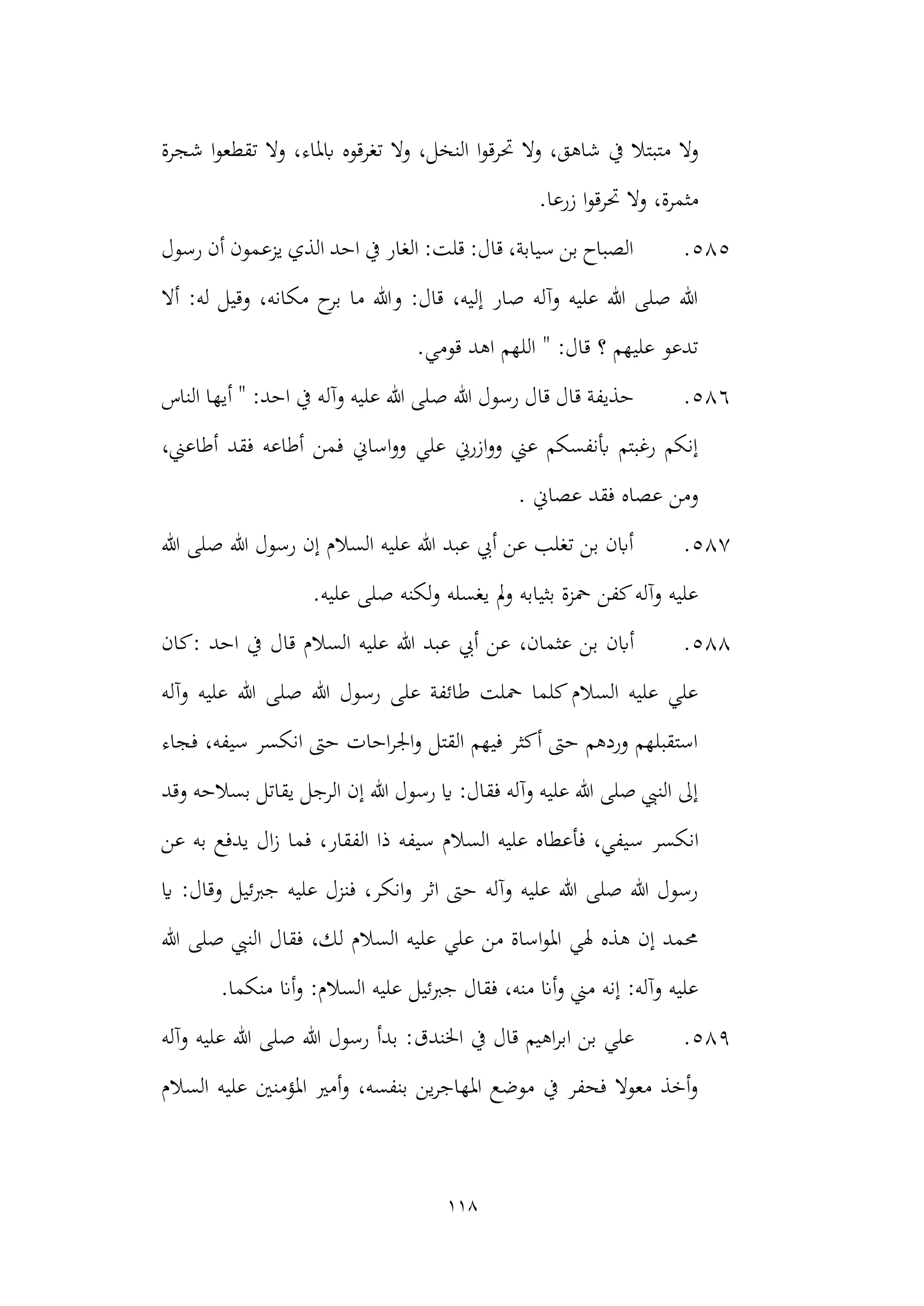 118
‫حت‬ ‫وال‬ ،‫شاهق‬ ‫يف‬ ‫متبتال‬ ‫وال‬
‫ا‬‫و‬‫رق‬
‫الن‬
‫شجرة‬ ‫ا‬‫و‬‫تقطع‬ ‫وال‬ ،‫ابملاء‬ ‫تغرقوه‬ ‫وال‬ ،‫خل‬
.‫زرعا‬ ‫ا‬‫و‬‫حترق‬ ‫وال‬ ،‫مثمرة‬
585
.
‫رسول‬ ‫أن‬ ‫يزعمون‬ ‫الذي‬ ‫احد‬ ‫يف‬ ‫الغار‬ :‫قلت‬ :‫قال‬ ،‫سيابة‬ ‫بن‬ ‫الصباح‬
‫أال‬ :‫له‬ ‫وقيل‬ ،‫مكانه‬ ‫ح‬
‫بر‬ ‫ما‬ ‫وهللا‬ :‫قال‬ ،‫إليه‬ ‫صار‬ ‫وآله‬ ‫عليه‬ ‫هللا‬ ‫صلى‬ ‫هللا‬
.‫قومي‬ ‫اهد‬ ‫اللهم‬ " :‫قال‬ ‫؟‬ ‫عليهم‬ ‫تدعو‬
586
.
‫رسو‬ ‫قال‬ ‫قال‬ ‫حذيفة‬
‫هللا‬ ‫ل‬
‫ص‬
‫الناس‬ ‫أيها‬ " :‫احد‬ ‫يف‬ ‫وآله‬ ‫عليه‬ ‫هللا‬ ‫لى‬
،‫أطاعين‬ ‫فقد‬ ‫أطاعه‬ ‫فمن‬ ‫اساين‬‫و‬‫و‬ ‫علي‬ ‫ازرين‬‫و‬‫و‬ ‫عين‬ ‫أبنفسكم‬ ‫رغبتم‬ ‫إنكم‬
. ‫عصاين‬ ‫فقد‬ ‫عصاه‬ ‫ومن‬
587
.
‫هللا‬ ‫صلى‬ ‫هللا‬ ‫رسول‬ ‫إن‬ ‫السالم‬ ‫عليه‬ ‫هللا‬ ‫عبد‬ ‫أيب‬ ‫عن‬ ‫تغلب‬ ‫بن‬ ‫أابن‬
.‫عليه‬ ‫صلى‬ ‫لكنه‬‫و‬ ‫يغسله‬ ‫مل‬‫و‬ ‫بثيابه‬ ‫محزة‬ ‫كفن‬‫وآله‬ ‫عليه‬
588
.
‫أابن‬
‫عث‬ ‫بن‬
،‫مان‬
‫كان‬: ‫احد‬ ‫يف‬ ‫قال‬ ‫السالم‬ ‫عليه‬ ‫هللا‬ ‫عبد‬ ‫أيب‬ ‫عن‬
‫وآله‬ ‫عليه‬ ‫هللا‬ ‫صلى‬ ‫هللا‬ ‫رسول‬ ‫على‬ ‫طائفة‬ ‫محلت‬ ‫كلما‬‫السالم‬ ‫عليه‬ ‫علي‬
‫فجاء‬ ،‫سيفه‬ ‫انكسر‬ ‫حىت‬ ‫احات‬‫ر‬‫اجل‬‫و‬ ‫القتل‬ ‫فيهم‬ ‫أكثر‬ ‫حىت‬ ‫وردهم‬ ‫استقبلهم‬
‫و‬ ‫بسالحه‬ ‫يقاتل‬ ‫الرجل‬ ‫إن‬ ‫هللا‬ ‫رسول‬ ‫اي‬ :‫فقال‬ ‫وآله‬ ‫عليه‬ ‫هللا‬ ‫صلى‬ ‫النيب‬ ‫إىل‬
‫قد‬
‫ان‬
‫س‬ ‫كسر‬
‫عن‬ ‫به‬ ‫يدفع‬ ‫ال‬‫ز‬ ‫فما‬ ،‫الفقار‬ ‫ذا‬ ‫سيفه‬ ‫السالم‬ ‫عليه‬ ‫فأعطاه‬ ،‫يفي‬
‫اي‬ :‫وقال‬ ‫جربئيل‬ ‫عليه‬ ‫فنزل‬ ،‫انكر‬‫و‬ ‫اثر‬ ‫حىت‬ ‫وآله‬ ‫عليه‬ ‫هللا‬ ‫صلى‬ ‫هللا‬ ‫رسول‬
‫هللا‬ ‫صلى‬ ‫النيب‬ ‫فقال‬ ،‫لك‬ ‫السالم‬ ‫عليه‬ ‫علي‬ ‫من‬ ‫اساة‬‫و‬‫امل‬ ‫هلي‬ ‫هذه‬ ‫إن‬ ‫حممد‬
‫الس‬ ‫عليه‬ ‫جربئيل‬ ‫فقال‬ ،‫منه‬ ‫أان‬‫و‬ ‫مين‬ ‫إنه‬ :‫وآله‬ ‫عليه‬
:‫الم‬
‫أان‬‫و‬
.‫منكما‬
589
.
‫اهيم‬‫ر‬‫اب‬ ‫بن‬ ‫علي‬
‫اخلندق‬ ‫يف‬ ‫قال‬
‫وآله‬ ‫عليه‬ ‫هللا‬ ‫صلى‬ ‫هللا‬ ‫رسول‬ ‫بدأ‬ :
‫السالم‬ ‫عليه‬ ‫املؤمنني‬ ‫أمري‬‫و‬ ،‫بنفسه‬ ‫ين‬‫ر‬‫املهاج‬ ‫موضع‬ ‫يف‬ ‫فحفر‬ ‫معوال‬ ‫أخذ‬‫و‬
 