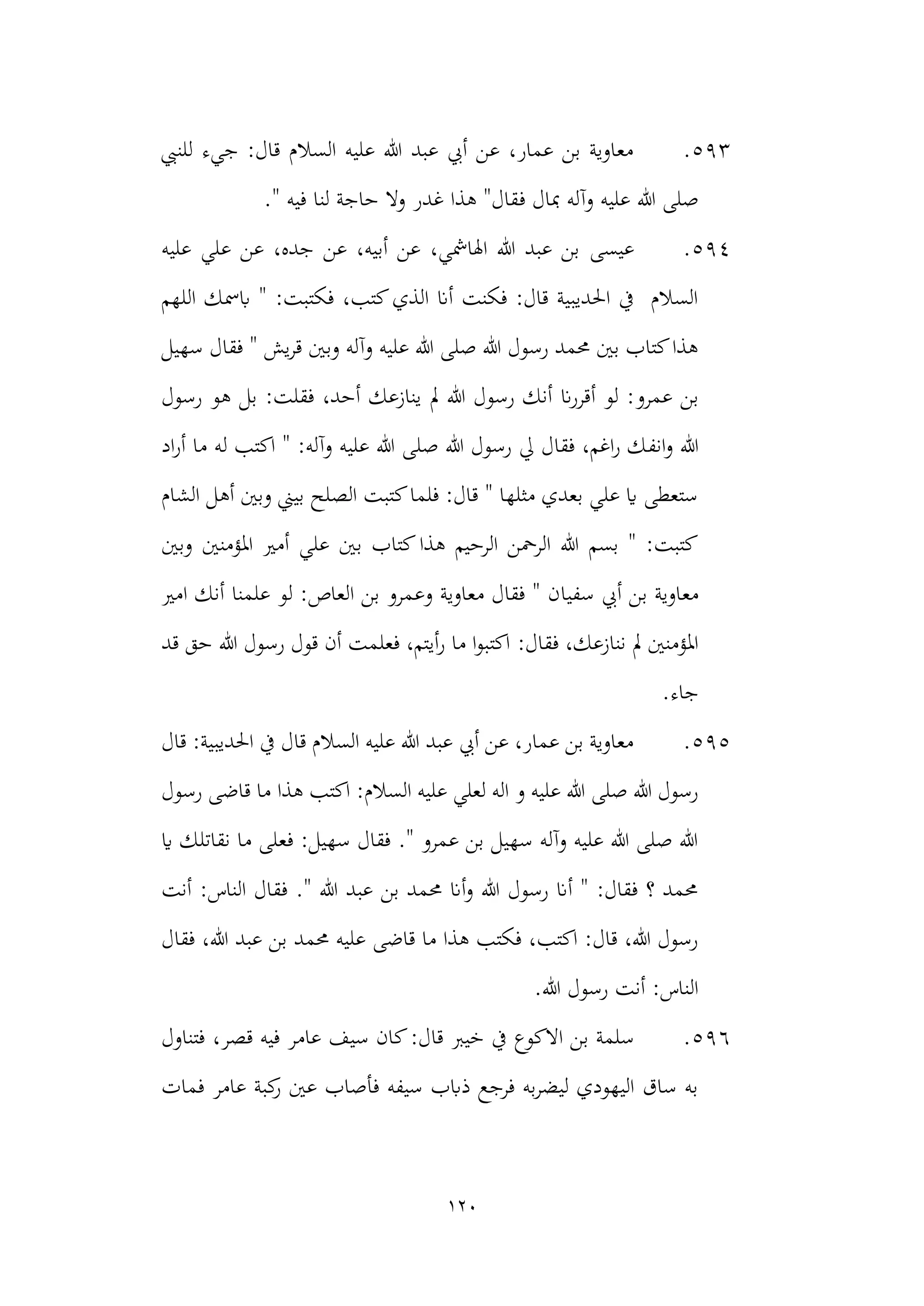 120
593
.
‫للنيب‬ ‫جيء‬ :‫قال‬ ‫السالم‬ ‫عليه‬ ‫هللا‬ ‫عبد‬ ‫أيب‬ ‫عن‬ ،‫عمار‬ ‫بن‬ ‫معاوية‬
‫هللا‬ ‫صلى‬
‫وآل‬ ‫عليه‬
‫ف‬ ‫مبال‬ ‫ه‬
." ‫فيه‬ ‫لنا‬ ‫حاجة‬ ‫وال‬ ‫غدر‬ ‫هذا‬ "‫قال‬
594
.
‫عيسى‬
‫عليه‬ ‫علي‬ ‫عن‬ ،‫جده‬ ‫عن‬ ،‫أبيه‬ ‫عن‬ ،‫اهلامشي‬ ‫هللا‬ ‫عبد‬ ‫بن‬
‫اللهم‬ ‫ابمسك‬ " :‫فكتبت‬ ،‫كتب‬‫الذي‬ ‫أان‬ ‫فكنت‬ :‫قال‬ ‫احلديبية‬ ‫يف‬ ‫السالم‬
‫سهيل‬ ‫فقال‬ " ‫يش‬‫ر‬‫ق‬ ‫وبني‬ ‫وآله‬ ‫عليه‬ ‫هللا‬ ‫صلى‬ ‫هللا‬ ‫رسول‬ ‫حممد‬ ‫بني‬ ‫كتاب‬‫هذا‬
‫ان‬‫ر‬‫أقر‬ ‫لو‬ :‫عمرو‬ ‫بن‬
‫رسو‬ ‫أنك‬
‫مل‬ ‫هللا‬ ‫ل‬
‫رسول‬ ‫هو‬ ‫بل‬ :‫فقلت‬ ،‫أحد‬ ‫ينازعك‬
‫و‬ ‫هللا‬
‫انف‬
‫اد‬‫ر‬‫أ‬ ‫ما‬ ‫له‬ ‫اكتب‬ " :‫وآله‬ ‫عليه‬ ‫هللا‬ ‫صلى‬ ‫هللا‬ ‫رسول‬ ‫يل‬ ‫فقال‬ ،‫اغم‬‫ر‬ ‫ك‬
‫الشام‬ ‫أهل‬ ‫وبني‬ ‫بيين‬ ‫الصلح‬ ‫كتبت‬‫فلما‬ :‫قال‬ " ‫مثلها‬ ‫بعدي‬ ‫علي‬ ‫اي‬ ‫ستعطى‬
‫وبني‬ ‫املؤمنني‬ ‫أمري‬ ‫علي‬ ‫بني‬ ‫كتاب‬‫هذا‬ ‫الرحيم‬ ‫الرمحن‬ ‫هللا‬ ‫بسم‬ " :‫كتبت‬
‫مع‬
‫بن‬ ‫اوية‬
‫سفيا‬ ‫أيب‬
‫امري‬ ‫أنك‬ ‫علمنا‬ ‫لو‬ :‫العاص‬ ‫بن‬ ‫وعمرو‬ ‫معاوية‬ ‫فقال‬ " ‫ن‬
:‫فقال‬ ،‫ننازعك‬ ‫مل‬ ‫املؤمنني‬
‫قد‬ ‫حق‬ ‫هللا‬ ‫رسول‬ ‫قول‬ ‫أن‬ ‫فعلمت‬ ،‫أيتم‬‫ر‬ ‫ما‬ ‫ا‬‫و‬‫اكتب‬
.‫جاء‬
595
.
‫قال‬ :‫احلديبية‬ ‫يف‬ ‫قال‬ ‫السالم‬ ‫عليه‬ ‫هللا‬ ‫عبد‬ ‫أيب‬ ‫عن‬ ،‫عمار‬ ‫بن‬ ‫معاوية‬
:‫السالم‬ ‫عليه‬ ‫لعلي‬ ‫اله‬ ‫و‬ ‫عليه‬ ‫هللا‬ ‫صلى‬ ‫هللا‬ ‫رسول‬
‫هذا‬ ‫اكتب‬
‫قاضى‬ ‫ما‬
‫رسول‬
‫اي‬ ‫نقاتلك‬ ‫ما‬ ‫فعلى‬ :‫سهيل‬ ‫فقال‬ ." ‫عمرو‬ ‫بن‬ ‫سهيل‬ ‫وآله‬ ‫عليه‬ ‫هللا‬ ‫صلى‬ ‫هللا‬
‫أنت‬ :‫الناس‬ ‫فقال‬ ." ‫هللا‬ ‫عبد‬ ‫بن‬ ‫حممد‬ ‫أان‬‫و‬ ‫هللا‬ ‫رسول‬ ‫أان‬ " :‫فقال‬ ‫؟‬ ‫حممد‬
‫فقال‬ ،‫هللا‬ ‫عبد‬ ‫بن‬ ‫حممد‬ ‫عليه‬ ‫قاضى‬ ‫ما‬ ‫هذا‬ ‫فكتب‬ ،‫اكتب‬ :‫قال‬ ،‫هللا‬ ‫رسول‬
.‫هللا‬ ‫رسول‬ ‫أنت‬ :‫الناس‬
596
.
‫سلمة‬
‫االكو‬ ‫بن‬
‫خيرب‬ ‫يف‬ ‫ع‬
‫فتناول‬ ،‫قصر‬ ‫فيه‬ ‫عامر‬ ‫سيف‬ ‫كان‬:‫قال‬
‫فمات‬ ‫عامر‬ ‫كبة‬
‫ر‬ ‫عني‬ ‫فأصاب‬ ‫سيفه‬ ‫ذابب‬ ‫فرجع‬ ‫به‬‫ر‬‫ليض‬ ‫اليهودي‬ ‫ساق‬ ‫به‬
 