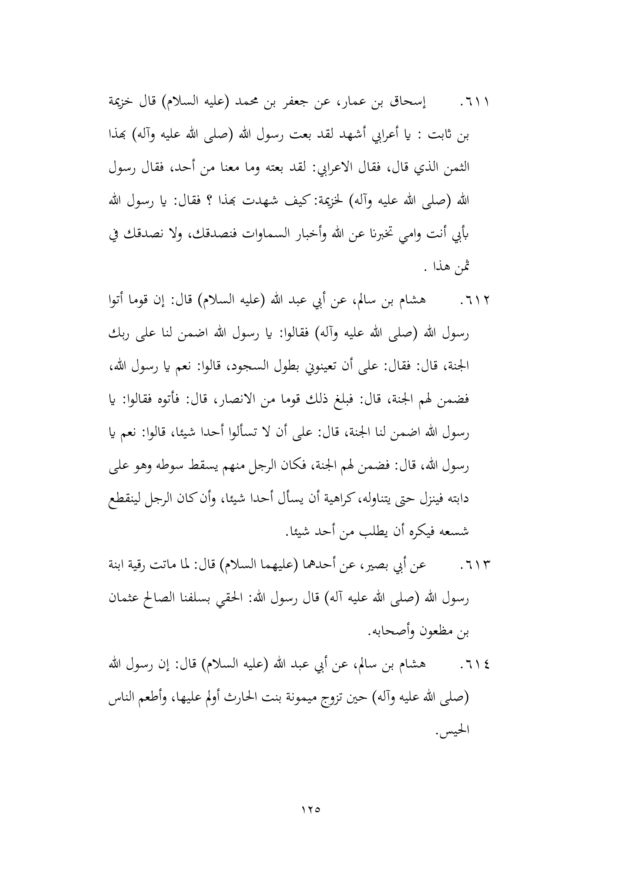 125
611
.
)‫السالم‬ ‫(عليه‬ ‫حممد‬ ‫بن‬ ‫جعفر‬ ‫عن‬ ،‫عمار‬ ‫بن‬ ‫إسحاق‬
‫قال‬
‫مية‬‫ز‬‫خ‬
‫اثبت‬ ‫بن‬
:
‫أشهد‬ ‫ايب‬‫ر‬‫أع‬ ‫اي‬
‫هبذا‬ )‫وآله‬ ‫عليه‬ ‫هللا‬ ‫(صلى‬ ‫هللا‬ ‫رسول‬ ‫بعت‬ ‫لقد‬
‫ال‬
‫ثمن‬
‫لقد‬ :‫ايب‬‫ر‬‫االع‬ ‫فقال‬ ،‫قال‬ ‫الذي‬
‫رسول‬ ‫فقال‬ ،‫أحد‬ ‫من‬ ‫معنا‬ ‫وما‬ ‫بعته‬
‫هبذا‬ ‫شهدت‬ ‫كيف‬:‫مية‬‫ز‬‫خل‬ )‫وآله‬ ‫عليه‬ ‫هللا‬ ‫(صلى‬ ‫هللا‬
‫هللا‬ ‫رسول‬ ‫اي‬ :‫فقال‬ ‫؟‬
‫وال‬ ،‫فنصدقك‬ ‫ات‬‫و‬‫السما‬ ‫أخبار‬‫و‬ ‫هللا‬ ‫عن‬ ‫ختربان‬ ‫امي‬‫و‬ ‫أنت‬ ‫أبيب‬
‫يف‬ ‫نصدقك‬
‫هذا‬ ‫مثن‬
.
612
.
‫قا‬ )‫السالم‬ ‫(عليه‬ ‫هللا‬ ‫عبد‬ ‫أيب‬ ‫عن‬ ،‫سامل‬ ‫بن‬ ‫هشام‬
‫إ‬ :‫ل‬
‫ا‬‫و‬‫أت‬ ‫قوما‬ ‫ن‬
‫بك‬‫ر‬ ‫على‬ ‫لنا‬ ‫اضمن‬ ‫هللا‬ ‫رسول‬ ‫اي‬ :‫ا‬‫و‬‫فقال‬ )‫وآله‬ ‫عليه‬ ‫هللا‬ ‫(صلى‬ ‫هللا‬ ‫رسول‬
،‫هللا‬ ‫رسول‬ ‫اي‬ ‫نعم‬ :‫ا‬‫و‬‫قال‬ ،‫السجود‬ ‫بطول‬ ‫تعينوين‬ ‫أن‬ ‫على‬ :‫فقال‬ :‫قال‬ ،‫اجلنة‬
‫اي‬ :‫ا‬‫و‬‫فقال‬ ‫فأتوه‬ :‫قال‬ ،‫االنصار‬ ‫من‬ ‫قوما‬ ‫ذلك‬ ‫فبلغ‬ :‫قال‬ ،‫اجلنة‬ ‫هلم‬ ‫فضمن‬
:‫قال‬ ،‫اجلنة‬ ‫لنا‬ ‫اضمن‬ ‫هللا‬ ‫رسول‬
‫على‬
‫اي‬ ‫نعم‬ :‫ا‬‫و‬‫قال‬ ،‫شيئا‬ ‫أحدا‬ ‫ا‬‫و‬‫تسأل‬ ‫ال‬ ‫أن‬
‫على‬ ‫وهو‬ ‫سوطه‬ ‫يسقط‬ ‫منهم‬ ‫الرجل‬ ‫فكان‬ ،‫اجلنة‬ ‫هلم‬ ‫فضمن‬ :‫قال‬ ،‫هللا‬ ‫رسول‬
‫لينقطع‬ ‫الرجل‬ ‫كان‬‫أن‬‫و‬ ،‫شيئا‬ ‫أحدا‬ ‫يسأل‬ ‫أن‬ ‫اهية‬‫ر‬‫ك‬،‫له‬‫و‬‫يتنا‬ ‫حىت‬ ‫فينزل‬ ‫دابته‬
.‫شيئا‬ ‫أحد‬ ‫من‬ ‫يطلب‬ ‫أن‬ ‫فيكره‬ ‫شسعه‬
613
.
:‫قال‬ )‫السالم‬ ‫(عليهما‬ ‫أحدمها‬ ‫عن‬ ،‫بصري‬ ‫أيب‬ ‫عن‬
‫ملا‬
‫ابنة‬ ‫رقية‬ ‫ماتت‬
‫عثمان‬ ‫الصاحل‬ ‫بسلفنا‬ ‫احلقي‬ :‫هللا‬ ‫رسول‬ ‫قال‬ )‫آله‬ ‫عليه‬ ‫هللا‬ ‫(صلى‬ ‫هللا‬ ‫رسول‬
.‫أصحابه‬‫و‬ ‫مظعون‬ ‫بن‬
614
.
‫هللا‬ ‫رسول‬ ‫إن‬ :‫قال‬ )‫السالم‬ ‫(عليه‬ ‫هللا‬ ‫عبد‬ ‫أيب‬ ‫عن‬ ،‫سامل‬ ‫بن‬ ‫هشام‬
‫الناس‬ ‫أطعم‬‫و‬ ،‫عليها‬ ‫مل‬‫و‬‫أ‬ ‫احلارث‬ ‫بنت‬ ‫ميمونة‬ ‫تزوج‬ ‫حني‬ )‫وآله‬ ‫عليه‬ ‫هللا‬ ‫(صلى‬
.‫احليس‬
 