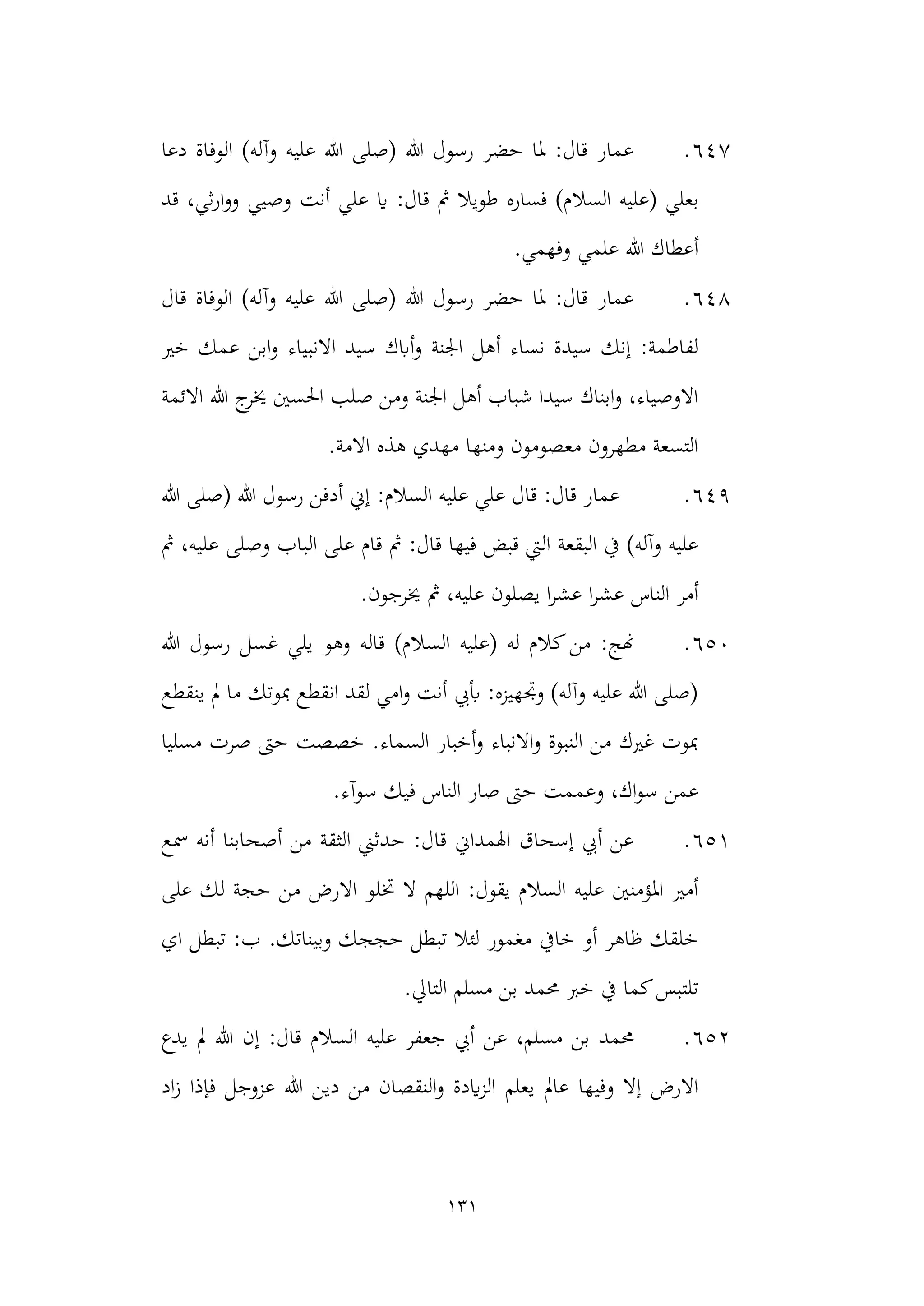 131
647
.
‫دعا‬ ‫الوفاة‬ )‫وآله‬ ‫عليه‬ ‫هللا‬ ‫(صلى‬ ‫هللا‬ ‫رسول‬ ‫حضر‬ ‫ملا‬ :‫قال‬ ‫عمار‬
‫السال‬ ‫(عليه‬ ‫بعلي‬
‫قد‬ ،‫ثي‬‫ر‬‫ا‬‫و‬‫و‬ ‫وصيي‬ ‫أنت‬ ‫علي‬ ‫اي‬ :‫قال‬ ‫مث‬ ‫طويال‬ ‫فساره‬ )‫م‬
.‫وفهمي‬ ‫علمي‬ ‫هللا‬ ‫أعطاك‬
648
.
‫قال‬ ‫الوفاة‬ )‫وآله‬ ‫عليه‬ ‫هللا‬ ‫(صلى‬ ‫هللا‬ ‫رسول‬ ‫حضر‬ ‫ملا‬ :‫قال‬ ‫عمار‬
‫االنب‬ ‫سيد‬ ‫أابك‬‫و‬ ‫اجلنة‬ ‫أهل‬ ‫نساء‬ ‫سيدة‬ ‫إنك‬ :‫لفاطمة‬
‫خري‬ ‫عمك‬ ‫ابن‬‫و‬ ‫ياء‬
‫هللا‬ ‫ج‬
‫خير‬ ‫احلسني‬ ‫صلب‬ ‫ومن‬ ‫اجلنة‬ ‫أهل‬ ‫شباب‬ ‫سيدا‬ ‫ابناك‬‫و‬ ،‫االوصياء‬
‫االئمة‬
.‫االمة‬ ‫هذه‬ ‫مهدي‬ ‫ومنها‬ ‫معصومون‬ ‫مطهرون‬ ‫التسعة‬
649
.
:‫السالم‬ ‫عليه‬ ‫علي‬ ‫قال‬ :‫قال‬ ‫عمار‬
‫هللا‬ ‫(صلى‬ ‫هللا‬ ‫رسول‬ ‫أدفن‬ ‫إين‬
‫عل‬ ‫وصلى‬ ‫الباب‬ ‫على‬ ‫قام‬ ‫مث‬ :‫قال‬ ‫فيها‬ ‫قبض‬ ‫اليت‬ ‫البقعة‬ ‫يف‬ )‫وآله‬ ‫عليه‬
‫مث‬ ،‫يه‬
.‫خيرجون‬ ‫مث‬ ،‫عليه‬ ‫يصلون‬ ‫ا‬‫ر‬‫عش‬ ‫ا‬‫ر‬‫عش‬ ‫الناس‬ ‫أمر‬
650
.
‫السال‬ ‫(عليه‬ ‫له‬ ‫كالم‬‫من‬ :‫هنج‬
‫رسول‬ ‫غسل‬ ‫يلي‬ ‫وهو‬ ‫قاله‬ )‫م‬
‫هللا‬
‫ينقطع‬ ‫مل‬ ‫ما‬ ‫مبوتك‬ ‫انقطع‬ ‫لقد‬ ‫امي‬‫و‬ ‫أنت‬ ‫أبيب‬ :‫وجتهيزه‬ )‫وآله‬ ‫عليه‬ ‫هللا‬ ‫(صلى‬
‫مسليا‬ ‫صرت‬ ‫حىت‬ ‫خصصت‬ .‫السماء‬ ‫أخبار‬‫و‬ ‫االنباء‬‫و‬ ‫النبوة‬ ‫من‬ ‫غريك‬ ‫مبوت‬
‫وعمم‬ ،‫اك‬‫و‬‫س‬ ‫عمن‬
‫سوآء‬ ‫فيك‬ ‫الناس‬ ‫صار‬ ‫حىت‬ ‫ت‬
.
651
.
‫أصحابنا‬ ‫من‬ ‫الثقة‬ ‫حدثين‬ :‫قال‬ ‫اهلمداين‬ ‫إسحاق‬ ‫أيب‬ ‫عن‬
‫مسع‬ ‫أنه‬
‫خت‬ ‫ال‬ ‫اللهم‬ :‫يقول‬ ‫السالم‬ ‫عليه‬ ‫املؤمنني‬ ‫أمري‬
‫على‬ ‫لك‬ ‫حجة‬ ‫من‬ ‫االرض‬ ‫لو‬
.‫وبيناتك‬ ‫حججك‬ ‫تبطل‬ ‫لئال‬ ‫مغمور‬ ‫خايف‬ ‫أو‬ ‫ظاهر‬ ‫خلقك‬
‫اي‬ ‫تبطل‬ :‫ب‬
‫خرب‬ ‫يف‬ ‫كما‬‫تلتبس‬
‫مسلم‬ ‫بن‬ ‫حممد‬
.‫التايل‬
652
.
‫حممد‬
‫يدع‬ ‫مل‬ ‫هللا‬ ‫إن‬ :‫قال‬ ‫السالم‬ ‫عليه‬ ‫جعفر‬ ‫أيب‬ ‫عن‬ ،‫مسلم‬ ‫بن‬
‫يعلم‬ ‫عامل‬ ‫وفيها‬ ‫إال‬ ‫االرض‬
‫اد‬‫ز‬ ‫فإذا‬ ‫عزوجل‬ ‫هللا‬ ‫دين‬ ‫من‬ ‫النقصان‬‫و‬ ‫ايدة‬‫ز‬‫ال‬
 