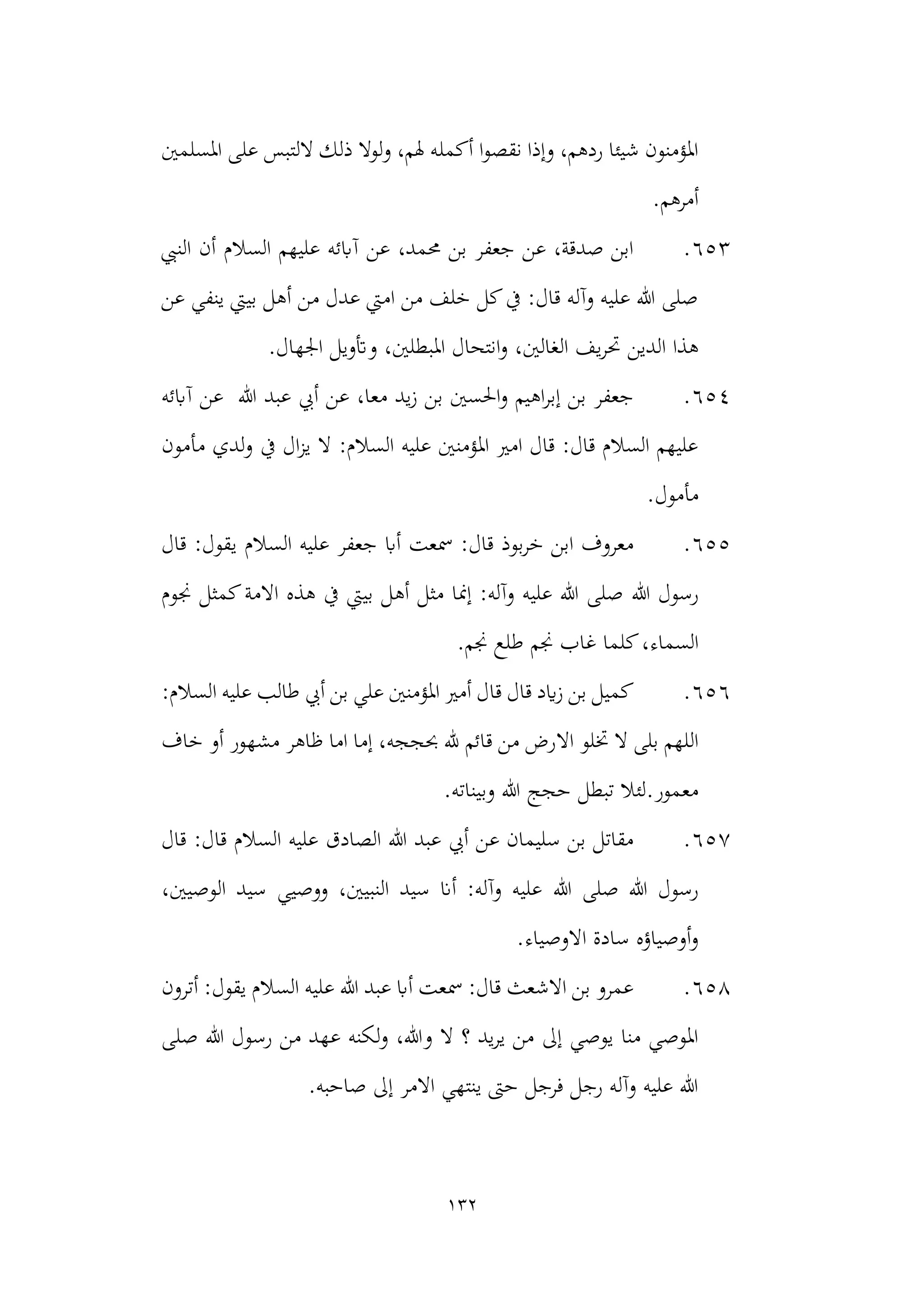 132
‫أكمل‬ ‫ا‬‫و‬‫نقص‬ ‫وإذا‬ ،‫ردهم‬ ‫شيئا‬ ‫املؤمنون‬
‫املسلمني‬ ‫على‬ ‫اللتبس‬ ‫ذلك‬ ‫ولوال‬ ،‫هلم‬ ‫ه‬
.‫أمرهم‬
653
.
‫أن‬ ‫السالم‬ ‫عليهم‬ ‫آابئه‬ ‫عن‬ ،‫حممد‬ ‫بن‬ ‫جعفر‬ ‫عن‬ ،‫صدقة‬ ‫ابن‬
‫النيب‬
‫عن‬ ‫ينفي‬ ‫بييت‬ ‫أهل‬ ‫من‬ ‫عدل‬ ‫اميت‬ ‫من‬ ‫خلف‬ ‫كل‬‫يف‬ :‫قال‬ ‫وآله‬ ‫عليه‬ ‫هللا‬ ‫صلى‬
‫الدين‬ ‫هذا‬
.‫اجلهال‬ ‫وأتويل‬ ،‫املبطلني‬ ‫انتحال‬‫و‬ ،‫الغالني‬ ‫يف‬‫ر‬‫حت‬
654
.
‫آابئه‬ ‫عن‬ ‫هللا‬ ‫عبد‬ ‫أيب‬ ‫عن‬ ،‫معا‬ ‫يد‬‫ز‬ ‫بن‬ ‫احلسني‬‫و‬ ‫اهيم‬‫ر‬‫إب‬ ‫بن‬ ‫جعفر‬
‫لدي‬‫و‬ ‫يف‬ ‫ال‬‫ز‬‫ي‬ ‫ال‬ :‫السالم‬ ‫عليه‬ ‫املؤمنني‬ ‫امري‬ ‫قال‬ :‫قال‬ ‫السالم‬ ‫عليهم‬
‫مأمون‬
.‫مأمول‬
655
.
‫قال‬ :‫يقول‬ ‫السالم‬ ‫عليه‬ ‫جعفر‬ ‫أاب‬ ‫مسعت‬ :‫قال‬ ‫بوذ‬‫ر‬‫خ‬ ‫ابن‬ ‫معروف‬
‫هللا‬ ‫رسول‬
‫جنوم‬ ‫كمثل‬‫االمة‬ ‫هذه‬ ‫يف‬ ‫بييت‬ ‫أهل‬ ‫مثل‬ ‫إمنا‬ :‫وآله‬ ‫عليه‬ ‫هللا‬ ‫صلى‬
‫السماء‬
.‫جنم‬ ‫طلع‬ ‫جنم‬ ‫غاب‬ ‫كلما‬،
656
.
:‫السالم‬ ‫عليه‬ ‫طالب‬ ‫أيب‬ ‫بن‬ ‫علي‬ ‫املؤمنني‬ ‫أمري‬ ‫قال‬ ‫قال‬ ‫ايد‬‫ز‬ ‫بن‬ ‫كميل‬
‫اال‬ ‫ختلو‬ ‫ال‬ ‫بلى‬ ‫اللهم‬
‫خاف‬ ‫أو‬ ‫مشهور‬ ‫ظاهر‬ ‫اما‬ ‫إما‬ ،‫حبججه‬ ‫هلل‬ ‫قائم‬ ‫من‬ ‫رض‬
‫وبيناته‬ ‫هللا‬ ‫حجج‬ ‫تبطل‬ ‫لئال‬.‫معمور‬
.
657
.
‫قال‬ :‫قال‬ ‫السالم‬ ‫عليه‬ ‫الصادق‬ ‫هللا‬ ‫عبد‬ ‫أيب‬ ‫عن‬ ‫سليمان‬ ‫بن‬ ‫مقاتل‬
‫هللا‬ ‫صلى‬ ‫هللا‬ ‫رسول‬
،‫الوصيني‬ ‫سيد‬ ‫ووصيي‬ ،‫النبيني‬ ‫سيد‬ ‫أان‬ :‫وآله‬ ‫عليه‬
.‫االوصياء‬ ‫سادة‬ ‫أوصياؤه‬‫و‬
658
.
‫أترون‬ :‫يقول‬ ‫السالم‬ ‫عليه‬ ‫هللا‬ ‫عبد‬ ‫أاب‬ ‫مسعت‬ :‫قال‬ ‫االشعث‬ ‫بن‬ ‫عمرو‬
‫ل‬‫و‬ ،‫وهللا‬ ‫ال‬ ‫؟‬ ‫يد‬‫ر‬‫ي‬ ‫من‬ ‫إىل‬ ‫يوصي‬ ‫منا‬ ‫املوصي‬
‫صلى‬ ‫هللا‬ ‫رسول‬ ‫من‬ ‫عهد‬ ‫كنه‬
.‫صاحبه‬ ‫إىل‬ ‫االمر‬ ‫ينتهي‬ ‫حىت‬ ‫فرجل‬ ‫رجل‬ ‫وآله‬ ‫عليه‬ ‫هللا‬
 