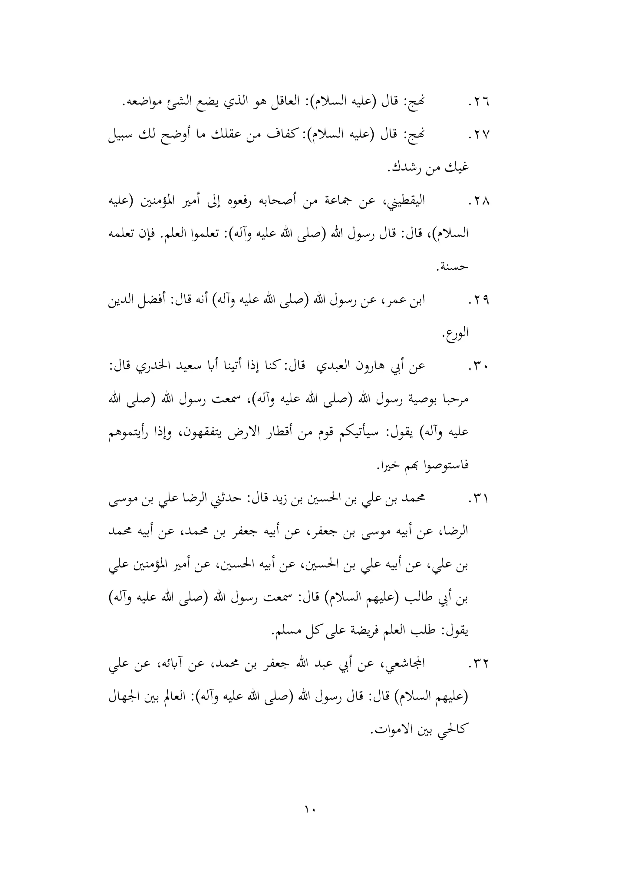 10
26
.
‫اضعه‬‫و‬‫م‬ ‫الشئ‬ ‫يضع‬ ‫الذي‬ ‫هو‬ ‫العاقل‬ :)‫السالم‬ ‫(عليه‬ ‫قال‬ :‫هنج‬
.
27
.
‫سبيل‬ ‫لك‬ ‫أوضح‬ ‫ما‬ ‫عقلك‬ ‫من‬ ‫كفاف‬:)‫السالم‬ ‫(عليه‬ ‫قال‬ :‫هنج‬
.‫رشدك‬ ‫من‬ ‫غيك‬
28
.
‫(عليه‬ ‫املؤمنني‬ ‫أمري‬ ‫إىل‬ ‫رفعوه‬ ‫أصحابه‬ ‫من‬ ‫مجاعة‬ ‫عن‬ ،‫اليقطيين‬
‫ر‬ ‫قال‬ :‫قال‬ ،)‫السالم‬
‫سول‬
.‫العلم‬ ‫ا‬‫و‬‫تعلم‬ :)‫وآله‬ ‫عليه‬ ‫هللا‬ ‫(صلى‬ ‫هللا‬
‫تعلمه‬ ‫فإن‬
.‫حسنة‬
29
.
‫الدين‬ ‫أفضل‬ :‫قال‬ ‫أنه‬ )‫وآله‬ ‫عليه‬ ‫هللا‬ ‫(صلى‬ ‫هللا‬ ‫رسول‬ ‫عن‬ ،‫عمر‬ ‫ابن‬
.‫ع‬
‫الور‬
30
.
:‫قال‬ ‫اخلدري‬ ‫سعيد‬ ‫أاب‬ ‫أتينا‬ ‫إذا‬ ‫كنا‬:‫قال‬ ‫العبدي‬ ‫هارون‬ ‫أيب‬ ‫عن‬
‫(صلى‬ ‫هللا‬ ‫رسول‬ ‫مسعت‬ ،)‫وآله‬ ‫عليه‬ ‫هللا‬ ‫(صلى‬ ‫هللا‬ ‫رسول‬ ‫بوصية‬ ‫مرحبا‬
‫هللا‬
‫أيتموهم‬‫ر‬ ‫وإذا‬ ،‫يتفقهون‬ ‫االرض‬ ‫أقطار‬ ‫من‬ ‫قوم‬ ‫سيأتيكم‬ :‫يقول‬ )‫وآله‬ ‫عليه‬
.‫ا‬‫ري‬‫خ‬ ‫هبم‬ ‫ا‬‫و‬‫فاستوص‬
31
.
‫موسى‬ ‫بن‬ ‫علي‬ ‫الرضا‬ ‫حدثين‬ :‫قال‬ ‫يد‬‫ز‬ ‫بن‬ ‫احلسني‬ ‫بن‬ ‫علي‬ ‫بن‬ ‫حممد‬
‫حممد‬ ‫أبيه‬ ‫عن‬ ،‫حممد‬ ‫بن‬ ‫جعفر‬ ‫أبيه‬ ‫عن‬ ،‫جعفر‬ ‫بن‬ ‫موسى‬ ‫أبيه‬ ‫عن‬ ،‫الرضا‬
‫أبيه‬ ‫عن‬ ،‫احلسني‬ ‫بن‬ ‫علي‬ ‫أبيه‬ ‫عن‬ ،‫علي‬ ‫بن‬
‫احلس‬
،‫ني‬
‫علي‬ ‫املؤمنني‬ ‫أمري‬ ‫عن‬
)‫وآله‬ ‫عليه‬ ‫هللا‬ ‫(صلى‬ ‫هللا‬ ‫رسول‬ ‫مسعت‬ :‫قال‬ )‫السالم‬ ‫(عليهم‬ ‫طالب‬ ‫أيب‬ ‫بن‬
.‫مسلم‬ ‫كل‬‫على‬ ‫يضة‬‫ر‬‫ف‬ ‫العلم‬ ‫طلب‬ :‫يقول‬
32
.
‫علي‬ ‫عن‬ ،‫آابئه‬ ‫عن‬ ،‫حممد‬ ‫بن‬ ‫جعفر‬ ‫هللا‬ ‫عبد‬ ‫أيب‬ ‫عن‬ ،‫اجملاشعي‬
‫بني‬ ‫العامل‬ :)‫وآله‬ ‫عليه‬ ‫هللا‬ ‫(صلى‬ ‫هللا‬ ‫رسول‬ ‫قال‬ :‫قال‬ )‫السالم‬ ‫(عليهم‬
‫اجله‬
‫ال‬
‫ك‬
.‫ات‬‫و‬‫االم‬ ‫بني‬ ‫احلي‬
 