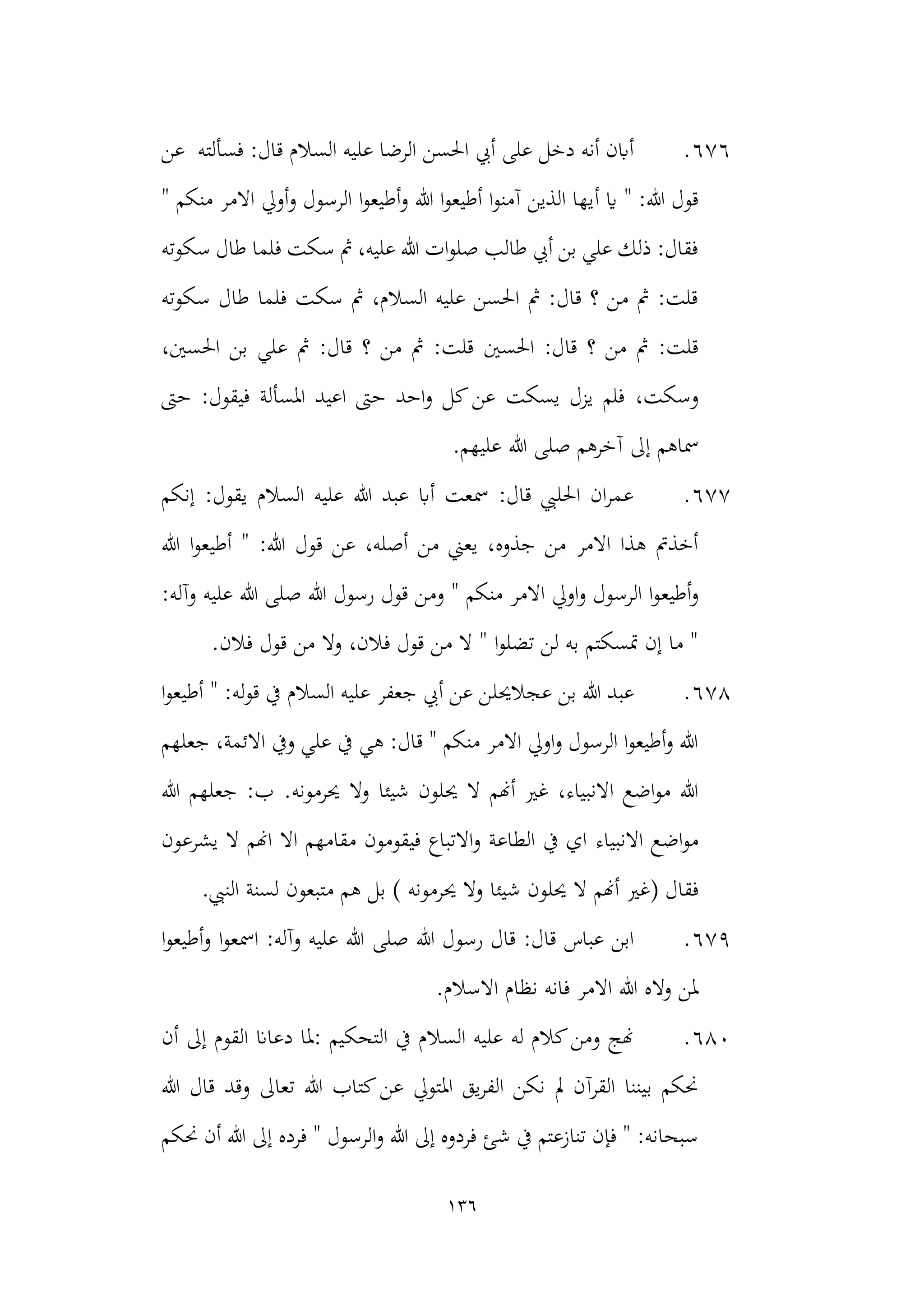 136
676
.
‫عل‬ ‫الرضا‬ ‫احلسن‬ ‫أيب‬ ‫على‬ ‫دخل‬ ‫أنه‬ ‫أابن‬
‫عن‬ ‫فسألته‬ :‫قال‬ ‫السالم‬ ‫يه‬
‫أ‬ ‫اي‬ " :‫هللا‬ ‫قول‬
" ‫منكم‬ ‫االمر‬ ‫أويل‬‫و‬ ‫الرسول‬ ‫ا‬‫و‬‫أطيع‬‫و‬ ‫هللا‬ ‫ا‬‫و‬‫أطيع‬ ‫ا‬‫و‬‫آمن‬ ‫الذين‬ ‫يها‬
‫سكوته‬ ‫طال‬ ‫فلما‬ ‫سكت‬ ‫مث‬ ،‫عليه‬ ‫هللا‬ ‫ات‬‫و‬‫صل‬ ‫طالب‬ ‫أيب‬ ‫بن‬ ‫علي‬ ‫ذلك‬ :‫فقال‬
‫سكوته‬ ‫طال‬ ‫فلما‬ ‫سكت‬ ‫مث‬ ،‫السالم‬ ‫عليه‬ ‫احلسن‬ ‫مث‬ :‫قال‬ ‫؟‬ ‫من‬ ‫مث‬ :‫قلت‬
‫احلسني‬ :‫قال‬ ‫؟‬ ‫من‬ ‫مث‬ :‫قلت‬
،‫احلسني‬ ‫بن‬ ‫علي‬ ‫مث‬ :‫قال‬ ‫؟‬ ‫من‬ ‫مث‬ :‫قلت‬
،‫وسكت‬
‫حىت‬ :‫فيقول‬ ‫املسألة‬ ‫اعيد‬ ‫حىت‬ ‫احد‬‫و‬ ‫كل‬‫عن‬ ‫يسكت‬ ‫يزل‬ ‫فلم‬
.‫عليهم‬ ‫هللا‬ ‫صلى‬ ‫آخرهم‬ ‫إىل‬ ‫مساهم‬
677
.
‫إنكم‬ :‫يقول‬ ‫السالم‬ ‫عليه‬ ‫هللا‬ ‫عبد‬ ‫أاب‬ ‫مسعت‬ :‫قال‬ ‫احلليب‬ ‫ان‬‫ر‬‫عم‬
‫هللا‬ ‫ا‬‫و‬‫أطيع‬ " :‫هللا‬ ‫قول‬ ‫عن‬ ،‫أصله‬ ‫من‬ ‫يعين‬ ،‫جذوه‬ ‫من‬ ‫االمر‬ ‫هذا‬ ‫أخذمت‬
‫أطيع‬‫و‬
‫رسول‬ ‫قول‬ ‫ومن‬ " ‫منكم‬ ‫االمر‬ ‫اويل‬‫و‬ ‫الرسول‬ ‫ا‬‫و‬
:‫وآله‬ ‫عليه‬ ‫هللا‬ ‫صلى‬ ‫هللا‬
.‫فالن‬ ‫قول‬ ‫من‬ ‫وال‬ ،‫فالن‬ ‫قول‬ ‫من‬ ‫ال‬ " ‫ا‬‫و‬‫تضل‬ ‫لن‬ ‫به‬ ‫متسكتم‬ ‫إن‬ ‫ما‬ "
678
.
‫عجال‬ ‫بن‬ ‫هللا‬ ‫عبد‬
‫حيل‬
‫ا‬‫و‬‫أطيع‬ " :‫له‬‫و‬‫ق‬ ‫يف‬ ‫السالم‬ ‫عليه‬ ‫جعفر‬ ‫أيب‬ ‫عن‬ ‫ن‬
‫االئمة‬ ‫ويف‬ ‫علي‬ ‫يف‬ ‫هي‬ :‫قال‬ " ‫منكم‬ ‫االمر‬ ‫اويل‬‫و‬ ‫الرسول‬ ‫ا‬‫و‬‫أطيع‬‫و‬ ‫هللا‬
‫جعلهم‬ ،
‫حي‬ ‫ال‬ ‫أهنم‬ ‫غري‬ ،‫االنبياء‬ ‫اضع‬‫و‬‫م‬ ‫هللا‬
.‫حيرمونه‬ ‫وال‬ ‫شيئا‬ ‫لون‬
‫هللا‬ ‫جعلهم‬ :‫ب‬
‫االنبياء‬ ‫اضع‬‫و‬‫م‬
‫يشرعون‬ ‫ال‬ ‫اهنم‬ ‫اال‬ ‫مقامهم‬ ‫فيقومون‬ ‫االتباع‬‫و‬ ‫الطاعة‬ ‫يف‬ ‫اي‬
‫فقال‬
(
‫حيرمونه‬ ‫وال‬ ‫شيئا‬ ‫حيلون‬ ‫ال‬ ‫أهنم‬ ‫غري‬
)
.‫النيب‬ ‫لسنة‬ ‫متبعون‬ ‫هم‬ ‫بل‬
679
.
‫صلى‬ ‫هللا‬ ‫رسول‬ ‫قال‬ :‫قال‬ ‫عباس‬ ‫ابن‬
‫ا‬‫و‬‫أطيع‬‫و‬ ‫ا‬‫و‬‫امسع‬ :‫وآله‬ ‫عليه‬ ‫هللا‬
‫اال‬ ‫هللا‬ ‫واله‬ ‫ملن‬
.‫االسالم‬ ‫نظام‬ ‫فانه‬ ‫مر‬
680
.
‫أن‬ ‫إىل‬ ‫القوم‬ ‫دعاان‬ ‫ملا‬: ‫التحكيم‬ ‫يف‬ ‫السالم‬ ‫عليه‬ ‫له‬ ‫كالم‬‫ومن‬ ‫هنج‬
‫هللا‬ ‫قال‬ ‫وقد‬ ‫تعاىل‬ ‫هللا‬ ‫كتاب‬‫عن‬ ‫املتويل‬ ‫يق‬‫ر‬‫الف‬ ‫نكن‬ ‫مل‬ ‫القرآن‬ ‫بيننا‬ ‫حنكم‬
‫الرسول‬‫و‬ ‫هللا‬ ‫إىل‬ ‫فردوه‬ ‫شئ‬ ‫يف‬ ‫تنازعتم‬ ‫فإن‬ " :‫سبحانه‬
‫حنكم‬ ‫أن‬ ‫هللا‬ ‫إىل‬ ‫فرده‬ "
 