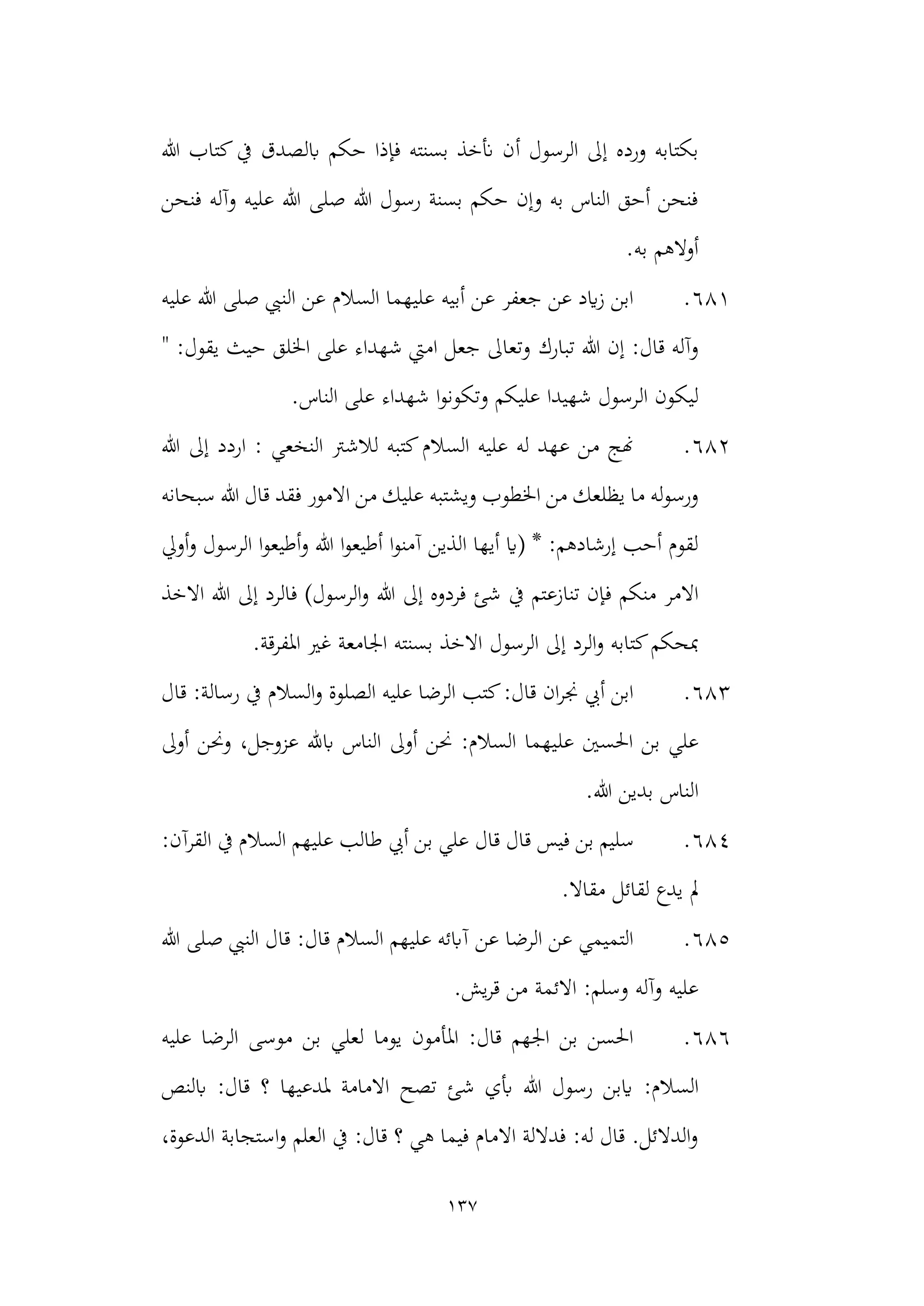 137
‫أ‬ ‫الرسول‬ ‫إىل‬ ‫ورده‬ ‫بكتابه‬
‫هللا‬ ‫كتاب‬‫يف‬ ‫ابلصدق‬ ‫حكم‬ ‫فإذا‬ ‫بسنته‬ ‫أنخذ‬ ‫ن‬
‫فنحن‬ ‫وآله‬ ‫عليه‬ ‫هللا‬ ‫صلى‬ ‫هللا‬ ‫رسول‬ ‫بسنة‬ ‫حكم‬ ‫وإن‬ ‫به‬ ‫الناس‬ ‫أحق‬ ‫فنحن‬
.‫به‬ ‫أوالهم‬
681
.
‫عليه‬ ‫هللا‬ ‫صلى‬ ‫النيب‬ ‫عن‬ ‫السالم‬ ‫عليهما‬ ‫أبيه‬ ‫عن‬ ‫جعفر‬ ‫عن‬ ‫ايد‬‫ز‬ ‫ابن‬
‫تبارك‬ ‫هللا‬ ‫إن‬ :‫قال‬ ‫وآله‬
" :‫يقول‬ ‫حيث‬ ‫اخللق‬ ‫على‬ ‫شهداء‬ ‫اميت‬ ‫جعل‬ ‫وتعاىل‬
‫ال‬ ‫ليكون‬
.‫الناس‬ ‫على‬ ‫شهداء‬ ‫ا‬‫و‬‫وتكون‬ ‫عليكم‬ ‫شهيدا‬ ‫رسول‬
682
.
‫هللا‬ ‫إىل‬ ‫اردد‬ : ‫النخعي‬ ‫لالشرت‬ ‫كتبه‬‫السالم‬ ‫عليه‬ ‫له‬ ‫عهد‬ ‫من‬ ‫هنج‬
‫ويشتبه‬ ‫اخلطوب‬ ‫من‬ ‫يظلعك‬ ‫ما‬ ‫له‬‫و‬‫ورس‬
‫سبحانه‬ ‫هللا‬ ‫قال‬ ‫فقد‬ ‫االمور‬ ‫من‬ ‫عليك‬
‫الذي‬ ‫أيها‬ ‫(اي‬ * :‫إرشادهم‬ ‫أحب‬ ‫لقوم‬
‫ا‬‫و‬‫آمن‬ ‫ن‬
‫أويل‬‫و‬ ‫الرسول‬ ‫ا‬‫و‬‫أطيع‬‫و‬ ‫هللا‬ ‫ا‬‫و‬‫أطيع‬
‫منكم‬ ‫االمر‬
‫هللا‬ ‫إىل‬ ‫فردوه‬ ‫شئ‬ ‫يف‬ ‫تنازعتم‬ ‫فإن‬
‫االخذ‬ ‫هللا‬ ‫إىل‬ ‫فالرد‬ )‫الرسول‬‫و‬
‫الرسول‬ ‫إىل‬ ‫الرد‬‫و‬ ‫كتابه‬‫مبحكم‬
.‫املفرقة‬ ‫غري‬ ‫اجلامعة‬ ‫بسنته‬ ‫االخذ‬
683
.
‫قال‬ :‫رسالة‬ ‫يف‬ ‫السالم‬‫و‬ ‫الصلوة‬ ‫عليه‬ ‫الرضا‬ ‫كتب‬:‫قال‬ ‫ان‬‫ر‬‫جن‬ ‫أيب‬ ‫ابن‬
‫عل‬ ‫احلسني‬ ‫بن‬ ‫علي‬
‫أوىل‬ ‫وحنن‬ ،‫عزوجل‬ ‫ابهلل‬ ‫الناس‬ ‫أوىل‬ ‫حنن‬ :‫السالم‬ ‫يهما‬
‫ا‬
.‫هللا‬ ‫بدين‬ ‫لناس‬
684
.
‫قال‬ ‫فيس‬ ‫بن‬ ‫سليم‬
‫قال‬
‫السالم‬ ‫عليهم‬ ‫طالب‬ ‫أيب‬ ‫بن‬ ‫علي‬
‫يف‬
‫القرآن‬
:
‫مقاال‬ ‫لقائل‬ ‫يدع‬ ‫مل‬
.
685
.
‫هللا‬ ‫صلى‬ ‫النيب‬ ‫قال‬ :‫قال‬ ‫السالم‬ ‫عليهم‬ ‫آابئه‬ ‫عن‬ ‫الرضا‬ ‫عن‬ ‫التميمي‬
.‫يش‬‫ر‬‫ق‬ ‫من‬ ‫االئمة‬ :‫وسلم‬ ‫وآله‬ ‫عليه‬
686
.
‫عليه‬ ‫الرضا‬ ‫موسى‬ ‫بن‬ ‫لعلي‬ ‫يوما‬ ‫املأمون‬ :‫قال‬ ‫اجلهم‬ ‫بن‬ ‫احلسن‬
:‫السالم‬
‫ابلنص‬ :‫قال‬ ‫؟‬ ‫ملدعيها‬ ‫االمامة‬ ‫تصح‬ ‫شئ‬ ‫أبي‬ ‫هللا‬ ‫رسول‬ ‫ايبن‬
،‫الدعوة‬ ‫استجابة‬‫و‬ ‫العلم‬ ‫يف‬ :‫قال‬ ‫؟‬ ‫هي‬ ‫فيما‬ ‫االمام‬ ‫فداللة‬ :‫له‬ ‫قال‬ .‫الدالئل‬‫و‬
 