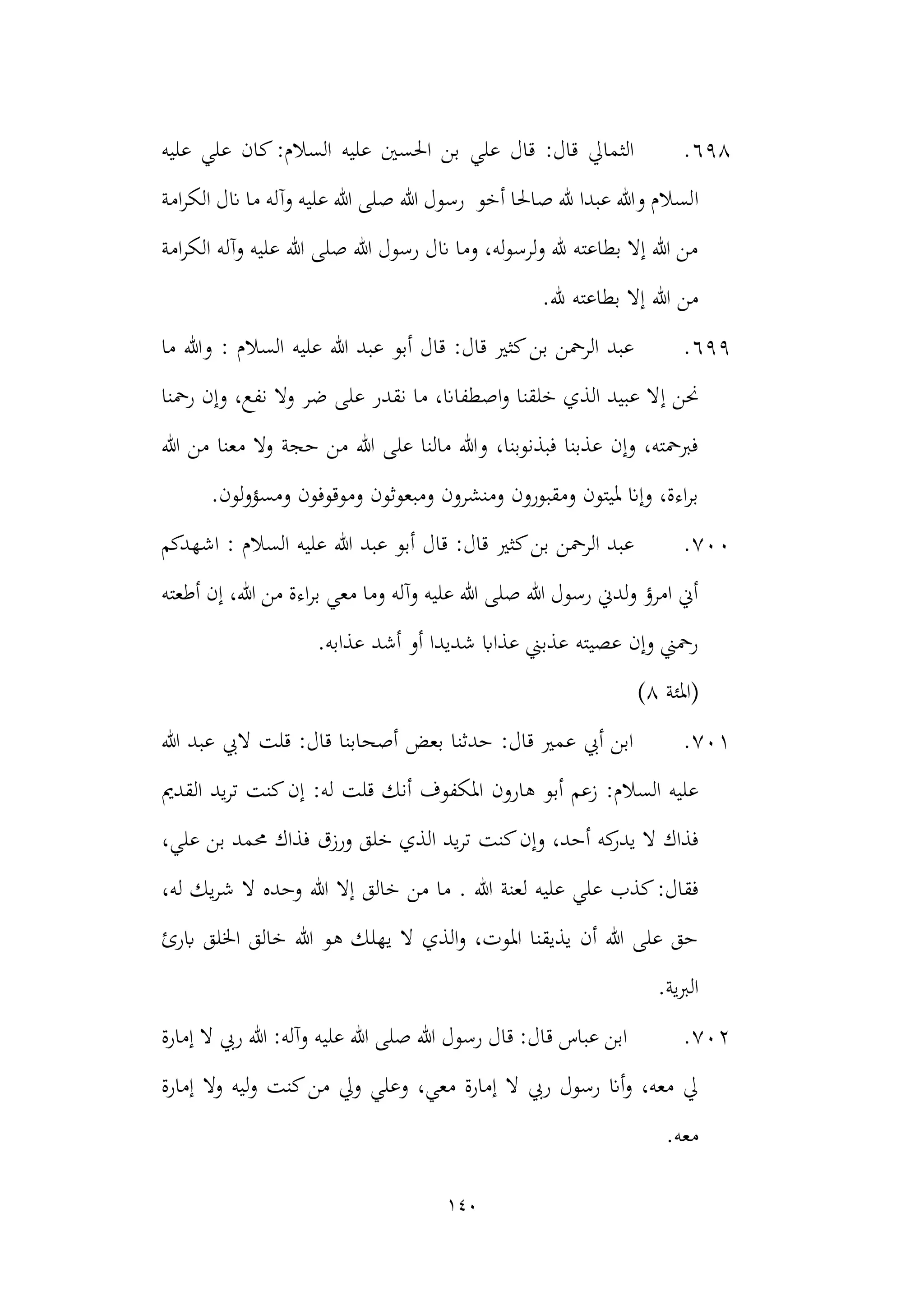 140
698
.
‫علي‬ ‫قال‬ :‫قال‬ ‫الثمايل‬
‫عليه‬ ‫علي‬ ‫كان‬:‫السالم‬ ‫عليه‬ ‫احلسني‬ ‫بن‬
‫ا‬
‫امة‬‫ر‬‫الك‬ ‫انل‬ ‫ما‬ ‫وآله‬ ‫عليه‬ ‫هللا‬ ‫صلى‬ ‫هللا‬ ‫رسول‬ ‫أخو‬ ‫صاحلا‬ ‫هلل‬ ‫عبدا‬ ‫وهللا‬ ‫لسالم‬
‫امة‬‫ر‬‫الك‬ ‫وآله‬ ‫عليه‬ ‫هللا‬ ‫صلى‬ ‫هللا‬ ‫رسول‬ ‫انل‬ ‫وما‬ ،‫له‬‫و‬‫ولرس‬ ‫هلل‬ ‫بطاعته‬ ‫إال‬ ‫هللا‬ ‫من‬
.‫هلل‬ ‫بطاعته‬ ‫إال‬ ‫هللا‬ ‫من‬
699
.
‫أبو‬ ‫قال‬ :‫قال‬ ‫كثري‬‫بن‬ ‫الرمحن‬ ‫عبد‬
‫ما‬ ‫وهللا‬ : ‫السالم‬ ‫عليه‬ ‫هللا‬ ‫عبد‬
‫إ‬ ‫حنن‬
‫رمحنا‬ ‫وإن‬ ،‫نفع‬ ‫وال‬ ‫ضر‬ ‫على‬ ‫نقدر‬ ‫ما‬ ،‫اصطفاان‬‫و‬ ‫خلقنا‬ ‫الذي‬ ‫عبيد‬ ‫ال‬
‫هللا‬ ‫من‬ ‫معنا‬ ‫وال‬ ‫حجة‬ ‫من‬ ‫هللا‬ ‫على‬ ‫مالنا‬ ‫وهللا‬ ،‫فبذنوبنا‬ ‫عذبنا‬ ‫وإن‬ ،‫فربمحته‬
.‫لون‬‫و‬‫ومسؤ‬ ‫وموقوفون‬ ‫ومبعوثون‬ ‫ومنشرون‬ ‫ومقبورون‬ ‫مليتون‬ ‫وإان‬ ،‫اءة‬‫ر‬‫ب‬
700
.
‫كثري‬‫بن‬ ‫الرمحن‬ ‫عبد‬
: ‫السالم‬ ‫عليه‬ ‫هللا‬ ‫عبد‬ ‫أبو‬ ‫قال‬ :‫قال‬
‫اشهدكم‬
‫أطعته‬ ‫إن‬ ،‫هللا‬ ‫من‬ ‫اءة‬‫ر‬‫ب‬ ‫معي‬ ‫وما‬ ‫وآله‬ ‫عليه‬ ‫هللا‬ ‫صلى‬ ‫هللا‬ ‫رسول‬ ‫ولدين‬ ‫امرؤ‬ ‫أين‬
.‫عذابه‬ ‫أشد‬ ‫أو‬ ‫شديدا‬ ‫عذااب‬ ‫عذبين‬ ‫عصيته‬ ‫وإن‬ ‫رمحين‬
(
‫املئة‬
8
)
701
.
‫هللا‬ ‫عبد‬ ‫اليب‬ ‫قلت‬ :‫قال‬ ‫أصحابنا‬ ‫بعض‬ ‫حدثنا‬ :‫قال‬ ‫عمري‬ ‫أيب‬ ‫ابن‬
‫ا‬ ‫هارون‬ ‫أبو‬ ‫زعم‬ :‫السالم‬ ‫عليه‬
‫يد‬‫ر‬‫ت‬ ‫كنت‬‫إن‬ :‫له‬ ‫قلت‬ ‫أنك‬ ‫ملكفوف‬
‫القدمي‬
‫كنت‬‫وإن‬ ،‫أحد‬ ‫كه‬
‫يدر‬ ‫ال‬ ‫فذاك‬
،‫علي‬ ‫بن‬ ‫حممد‬ ‫فذاك‬ ‫ورزق‬ ‫خلق‬ ‫الذي‬ ‫يد‬‫ر‬‫ت‬
‫هللا‬ ‫لعنة‬ ‫عليه‬ ‫علي‬ ‫كذب‬:‫فقال‬
.
‫إال‬ ‫خالق‬ ‫من‬ ‫ما‬
،‫له‬ ‫يك‬‫ر‬‫ش‬ ‫ال‬ ‫وحده‬ ‫هللا‬
‫خالق‬ ‫هللا‬ ‫هو‬ ‫يهلك‬ ‫ال‬ ‫الذي‬‫و‬ ،‫املوت‬ ‫يذيقنا‬ ‫أن‬ ‫هللا‬ ‫على‬ ‫حق‬
‫ابرئ‬ ‫اخللق‬
‫الربية‬
.
702
.
‫ق‬ ‫عباس‬ ‫ابن‬
‫عليه‬ ‫هللا‬ ‫صلى‬ ‫هللا‬ ‫رسول‬ ‫قال‬ :‫ال‬
‫إمارة‬ ‫ال‬ ‫ريب‬ ‫هللا‬ :‫وآله‬
‫إمارة‬ ‫وال‬ ‫ليه‬‫و‬ ‫كنت‬‫من‬ ‫ويل‬ ‫وعلي‬ ،‫معي‬ ‫إمارة‬ ‫ال‬ ‫ريب‬ ‫رسول‬ ‫أان‬‫و‬ ،‫معه‬ ‫يل‬
.‫معه‬
 