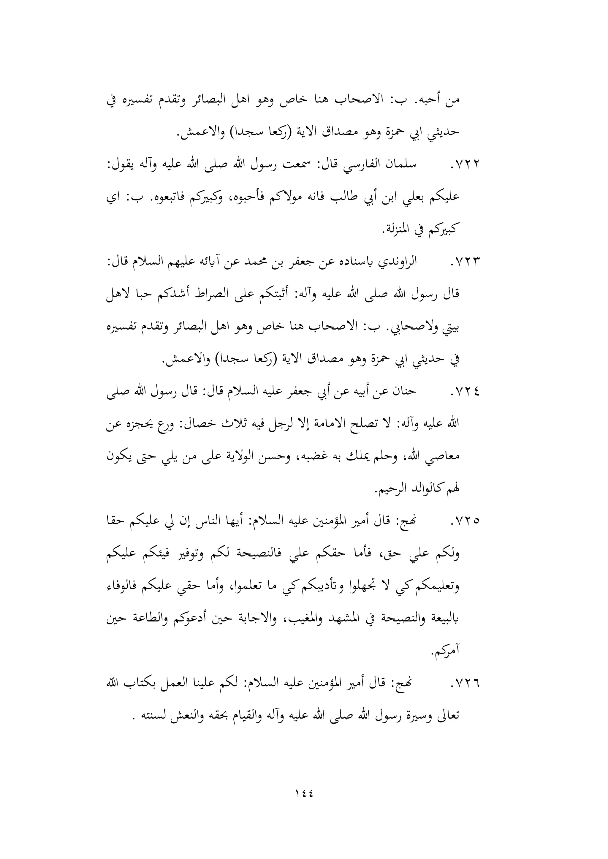 144
.‫أحبه‬ ‫من‬
‫خاص‬ ‫هنا‬ ‫االصحاب‬ :‫ب‬
‫يف‬ ‫تفسريه‬ ‫وتقدم‬ ‫البصائر‬ ‫اهل‬ ‫وهو‬
‫حديث‬
‫و‬ )‫سجدا‬ ‫كعا‬
‫(ر‬ ‫االية‬ ‫مصداق‬ ‫وهو‬ ‫محزة‬ ‫ايب‬ ‫ي‬
.‫االعمش‬
722
.
‫صل‬ ‫هللا‬ ‫رسول‬ ‫مسعت‬ :‫قال‬ ‫الفارسي‬ ‫سلمان‬
:‫يقول‬ ‫وآله‬ ‫عليه‬ ‫هللا‬ ‫ى‬
.‫فاتبعوه‬ ‫كم‬
‫كبري‬
‫و‬ ،‫فأحبوه‬ ‫موالكم‬ ‫فانه‬ ‫طالب‬ ‫أيب‬ ‫ابن‬ ‫بعلي‬ ‫عليكم‬
‫اي‬ :‫ب‬
.‫لة‬‫ز‬‫املن‬ ‫يف‬ ‫كم‬
‫كبري‬
723
.
‫بن‬ ‫جعفر‬ ‫عن‬ ‫ابسناده‬ ‫اوندي‬‫ر‬‫ال‬
:‫قال‬ ‫السالم‬ ‫عليهم‬ ‫آابئه‬ ‫عن‬ ‫حممد‬
‫الهل‬ ‫حبا‬ ‫أشدكم‬ ‫اط‬‫ر‬‫الص‬ ‫على‬ ‫أثبتكم‬ :‫وآله‬ ‫عليه‬ ‫هللا‬ ‫صلى‬ ‫هللا‬ ‫رسول‬ ‫قال‬
.‫والصحايب‬ ‫بييت‬
‫اال‬ :‫ب‬
‫تفسريه‬ ‫وتقدم‬ ‫البصائر‬ ‫اهل‬ ‫وهو‬ ‫خاص‬ ‫هنا‬ ‫صحاب‬
‫يف‬
.‫االعمش‬‫و‬ )‫سجدا‬ ‫كعا‬
‫(ر‬ ‫االية‬ ‫مصداق‬ ‫وهو‬ ‫محزة‬ ‫ايب‬ ‫حديثي‬
724
.
‫ق‬ ‫السالم‬ ‫عليه‬ ‫جعفر‬ ‫أيب‬ ‫عن‬ ‫أبيه‬ ‫عن‬ ‫حنان‬
‫صلى‬ ‫هللا‬ ‫رسول‬ ‫قال‬ :‫ال‬
‫عن‬ ‫حيجزه‬ ‫ع‬
‫ور‬ :‫خصال‬ ‫ثالث‬ ‫فيه‬ ‫لرجل‬ ‫إال‬ ‫االمامة‬ ‫تصلح‬ ‫ال‬ :‫وآله‬ ‫عليه‬ ‫هللا‬
‫غضبه‬ ‫به‬ ‫ميلك‬ ‫وحلم‬ ،‫هللا‬ ‫معاصي‬
‫يكون‬ ‫حىت‬ ‫يلي‬ ‫من‬ ‫على‬ ‫الوالية‬ ‫وحسن‬ ،
.‫الرحيم‬ ‫الد‬‫و‬‫كال‬‫هلم‬
725
.
‫حقا‬ ‫عليكم‬ ‫يل‬ ‫إن‬ ‫الناس‬ ‫أيها‬ :‫السالم‬ ‫عليه‬ ‫املؤمنني‬ ‫أمري‬ ‫قال‬ :‫هنج‬
‫فأما‬ ،‫حق‬ ‫علي‬ ‫لكم‬‫و‬
‫علي‬ ‫حقكم‬
‫عليكم‬ ‫فيئكم‬ ‫وتوفري‬ ‫لكم‬ ‫فالنصيحة‬
‫فالوفاء‬ ‫عليكم‬ ‫حقي‬ ‫أما‬‫و‬ ،‫ا‬‫و‬‫تعلم‬ ‫ما‬ ‫كي‬‫وأتديبكم‬ ‫ا‬‫و‬‫جتهل‬ ‫ال‬ ‫كي‬‫وتعليمكم‬
‫حني‬ ‫الطاعة‬‫و‬ ‫كم‬
‫أدعو‬ ‫حني‬ ‫االجابة‬‫و‬ ،‫املغيب‬‫و‬ ‫املشهد‬ ‫يف‬ ‫النصيحة‬‫و‬ ‫ابلبيعة‬
.‫كم‬
‫آمر‬
726
.
‫هللا‬ ‫بكتاب‬ ‫العمل‬ ‫علينا‬ ‫لكم‬ :‫السالم‬ ‫عليه‬ ‫املؤمنني‬ ‫أمري‬ ‫قال‬ :‫هنج‬
‫وس‬ ‫تعاىل‬
‫رسول‬ ‫رية‬
. ‫لسنته‬ ‫النعش‬‫و‬ ‫حبقه‬ ‫القيام‬‫و‬ ‫وآله‬ ‫عليه‬ ‫هللا‬ ‫صلى‬ ‫هللا‬
 